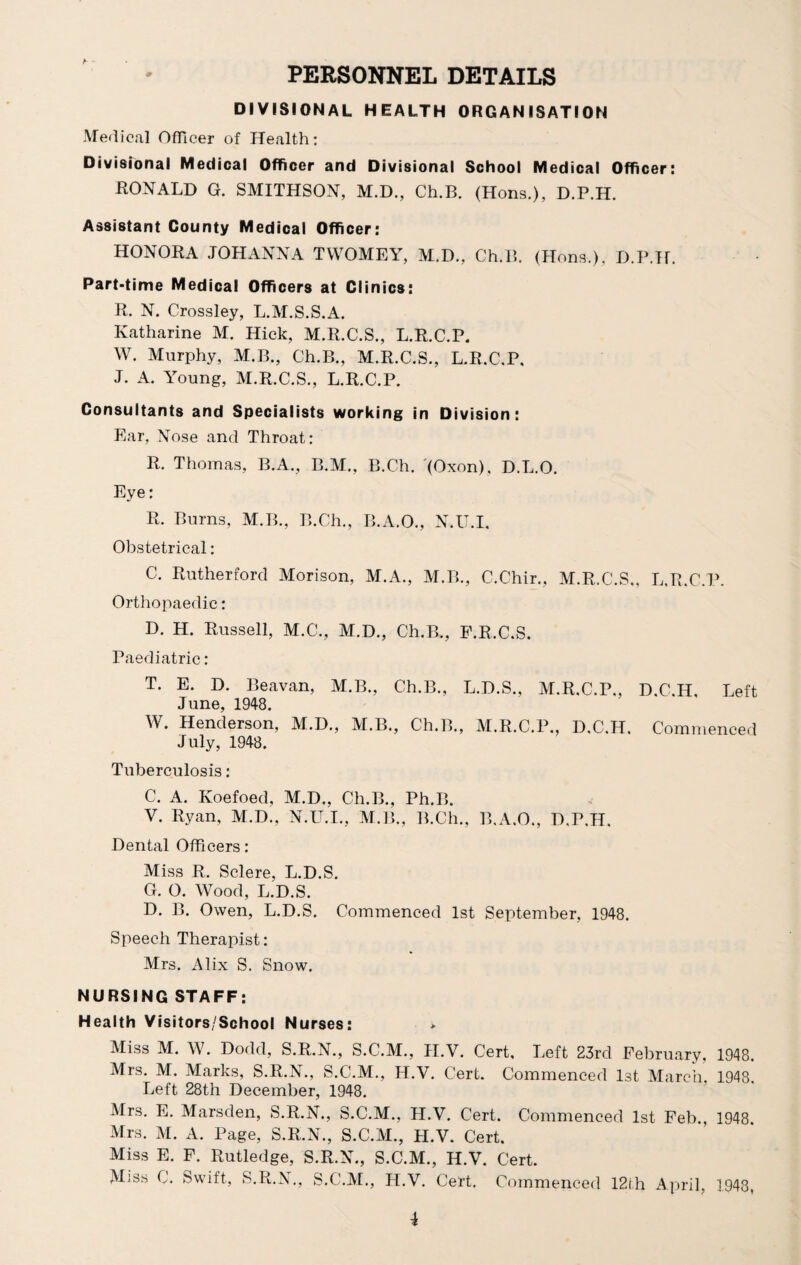 PERSONNEL DETAILS DIVISIONAL HEALTH ORGANISATION Medical Officer of Health: Divisional Medical Officer and Divisional School Medical Officer: RONALD G. SMITHSON, M.D., Ch.B. (Hons.), D.P.H. Assistant County Medical Officer: HONORA JOHANNA TWOMEY, M.D., Ch.B. (Hons.), D.P.H. Part-time Medical Officers at Clinics: R. N. Crossley, L.M.S.S.A. Katharine M. Hick, M.R.C.S., L.R.C.P. W. Murphy, M.B., Ch.B., M.R.C.S., L.R.C.P. J. A. Young, M.R.C.S., L.R.C.P. Consultants and Specialists working in Division: Ear, Nose and Throat: R. Thomas, B.A., B.M., B.Ch. (Oxon), D.L.O. Eye: R. Bums, M.B., B.Ch., B.A.O., N.U.I. Obstetrical: C. Rutherford Morison, M.A., M.B., C.Chir., M.R.C.S., L.R.C.P. Orthopaedic: D. H. Russell, M.C., M.D., Ch.B., F.R.C.S. Paediatric: T. E. D. Beavan, M.B., Ch.B., L.D.S., M.R.C.P., D.C.H, Left June, 1948. W. Henderson, M.D., M.B., Ch.B., M.R.C.P., D.C.H. Commenced July, 1948. Tuberculosis: C. A. Ivoefoed, M.D„ Ch.B., Ph.B. V. Ryan, M.D., N.U.I., M.B., B.Ch., B.A.O., D.P.H. Dental Officers: Miss R. Sclere, L.D.S. G. O. Wood, L.D.S. D. B. Owen, L.D.S. Commenced 1st September, 1948. Speech Therapist: Mrs. Alix S. Snow. NURSING STAFF: Health Visitors/School Nurses: > Miss M. W. Dodd, S.R.N., S.C.M., II.V. Cert, Left 23rd February, 1948. Mrs. M. Marks, S.R.N., S.C.M., H.V. Cert. Commenced 1st March, 1948. Left 28th December, 1948. Mrs. E. Marsden, S.R.N., S.C.M., H.V. Cert. Commenced 1st Feb., 1948. Mrs. M. A. Page, S.R.N., S.C.M., H.V. Cert. Miss E. F. Rutledge, S.R.N., S.C.M., H.V. Cert. Miss C. Swift, S.R.N., S.C.M., H.V. Cert. Commenced 12th April, 1943,