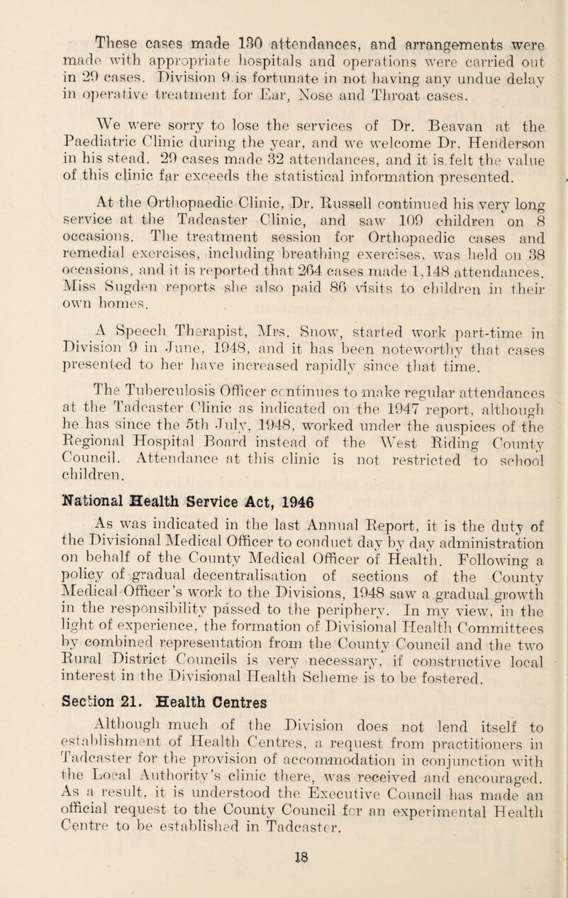 These cases made 130 attendances, and arrangements were made with appropriate hospitals and operations were carried out in ‘20 cases. Division 9 is fortunate in not having any undue delay in operative treatment for Ear, Nose and Throat cases. We were sorry to lose the services of Dr. Beavan at the Paediatric Clinic during the year, and we welcome Dr. Henderson in his stead. 20 cases made 32 attendances, and it is felt the value of this clinic far exceeds the statistical information presented. At the Orthopaedic Clinic, Dr. Russell continued his very long service at the Tadcaster Clinic, and saw 109 children on 8 occasions. The treatment session for Orthopaedic cases and remedial exercises, including breathing exercises, was held on 38 occasions, and it is reported that 204 cases made 1,148 attendances. Miss Sugden reports she also paid 80 visits to children in their own homes. A Speech Therapist, Mrs. Snow, started work part-time in Division 9 in June, 1948, and it has been noteworthy that cases presented to her have increased rapidly since that time. The Tuberculosis Officer continues to make regular attendances at the Tadcaster Clinic as indicated on the 1947 report, although he has since the 5th July, 1948, worked under the auspices of the Regional Hospital Board instead of the West Riding County Council. Attendance at this clinic is not restricted to school children. National Health Service Act, 1946 As was indicated in the last Annual Report, it is the duty of the Divisional Aledical Officer to conduct day by day administration on behalf of the County Medical Officer of Health. Following a policy of gradual decentralisation of sections of the County Medical Officer’s work to the Divisions, 1948 saw a gradual growth in the responsibility passed to the periphery. In my view, in the light of experience, the formation of Divisional Health Committees by combined representation from the County Council and the two Rural District Councils is very necessary, if constructive local interest in the Divisional Health Scheme is to be fostered. Section 21. Health Centres Although much of the Division does not lend itself to establishment of Health Centres, a request from practitioners in Tadcaster for the provision of accommodation in conjunction with the Local Authority’s clinic there, was received and encouraged. As a result, it is understood the Executive Council has made an official request to the County Council for an experimental Health Centre to be established in Tadcaster.