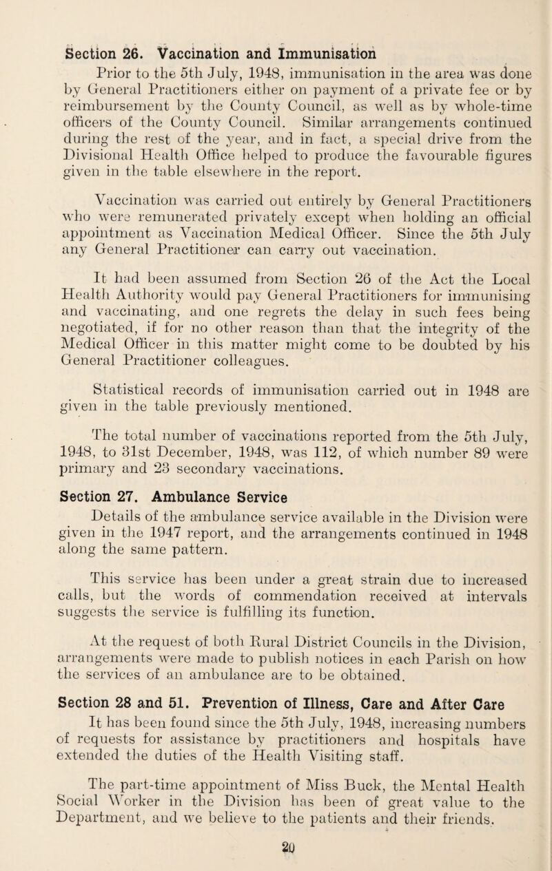 Section 26. Vaccination and Immunisation Prior to the 5th July, 1948, immunisation in the area was done by General Practitioners either on payment of a private fee or by reimbursement by the County Council, as well as by whole-time officers of the County Council. Similar arrangements continued during the rest of the year, and in fact, a special drive from the Divisional Health Office helped to produce the favourable figures given in the table elsewhere in the report. Vaccination was carried out entirely by General Practitioners who were remunerated privately except when holding an official appointment as Vaccination Medical Officer. Since the 5th July any General Practitioner can carry out vaccination. It had been assumed from Section 26 of the Act the Local Health Authority would pay General Practitioners for immunising and vaccinating, and one regrets the delay in such fees being negotiated, if for no other reason than that the integrity of the Medical Officer in this matter might come to be doubted by his General Practitioner colleagues. Statistical records of immunisation carried out in 1948 are given in the table previously mentioned. The total number of vaccinations reported from the 5th July, 1948, to 31st December, 1948, was 112, of which number 89 were primary and 23 secondary vaccinations. Section 27. Ambulance Service Details of the ambulance service available in the Division were given in the 1947 report, and the arrangements continued in 1948 along the same pattern. This service has been under a great strain due to increased calls, but the words of commendation received at intervals suggests the service is fulfilling its function. At the request of both Eural District Councils in the Division, arrangements were made to publish notices in each Parish on how the services of an ambulance are to be obtained. Section 28 and 51. Prevention of Illness, Care and After Care It has been found since the 5th July, 1948, increasing numbers of requests for assistance by practitioners and hospitals have extended the duties of the Health Visiting staff. The part-time appointment of Miss Buck, the Mental Health Social Worker in the Division has been of great value to the Department, and we believe to the patients and their friends,