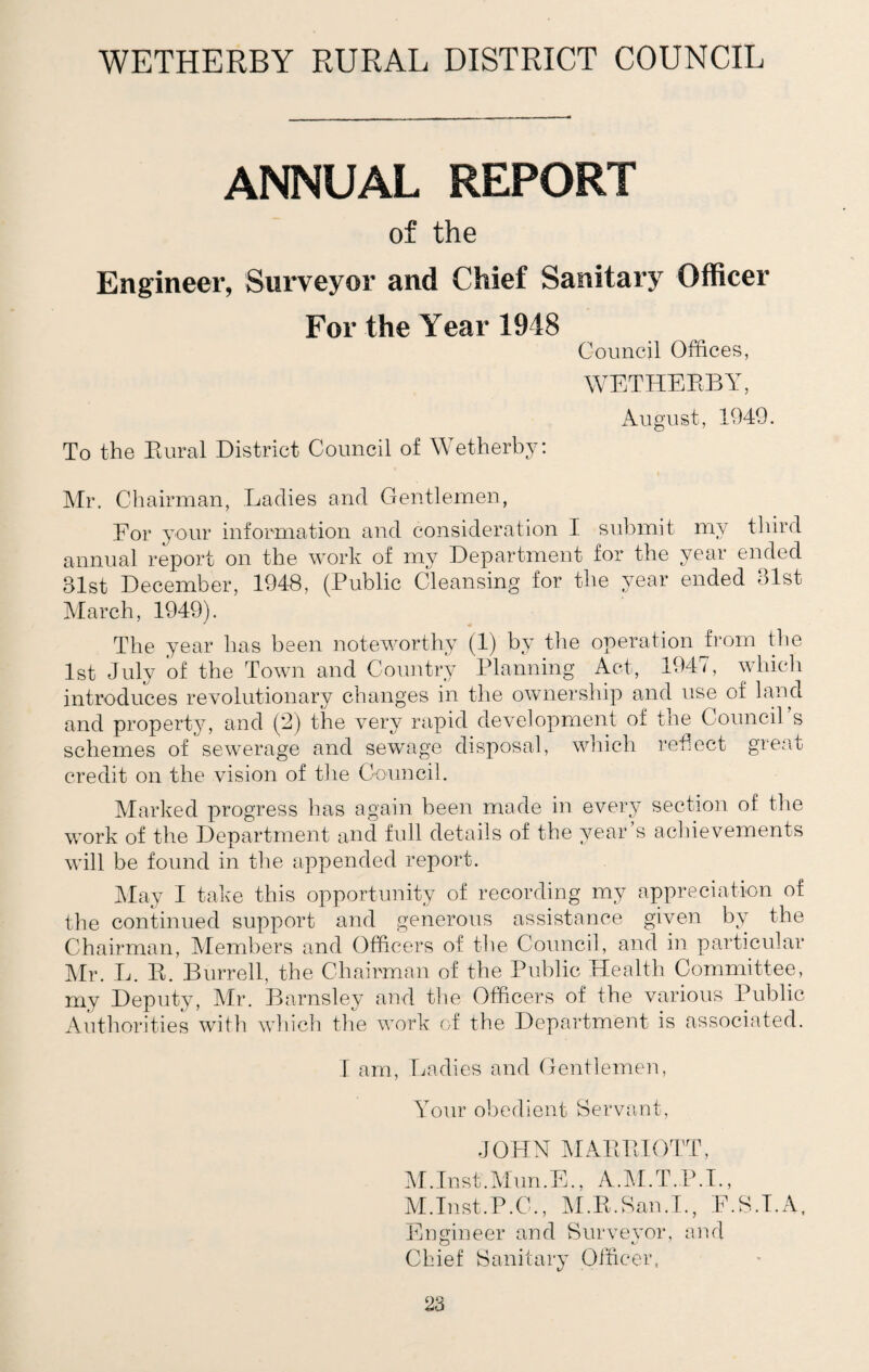 WETHERBY RURAL DISTRICT COUNCIL ANNUAL REPORT of the Engineer, Surveyor and Chief Sanitary Officer For the Year 1948 Council Offices, WETHERBY, August, 1949. To the Rural District Council of Wetherby: Mr. Chairman, Ladies and Gentlemen, For your information and consideration I submit my third annual report on the work of my Department for the year ended 31st December, 1948, (Public Cleansing for the year ended 31st March, 1949). The year has been noteworthy (1) by the operation from the 1st July of the Town and Country Planning Act, 1947, which introduces revolutionary changes in the ownership and use of land and property, and (2) the very rapid development of the Council s schemes of sewerage and sewage disposal, which reflect great credit on the vision of the Council. Marked progress has again been made in every section of the work of the Department and full details of the year’s achievements will be found in the appended report. May I take this opportunity of recording my appreciation of the continued support and generous assistance given by the Chairman, Members and Officers of the Council, and in particular Mr. L. R. Burrell, the Chairman of the Public Health Committee, my Deputy, Mr. Barnsley and the Officers of the various Public Authorities with which the work of the Department is associated. I am, Ladies and Gentlemen, Your obedient Servant, JOHN MARRIOTT, M.Inst.Mun.E., A.M.T.P.I., M.Inst.P.C., M.R.San.I., F.S.T.A, Engineer and Surveyor, and Chief Sanitary Officer,