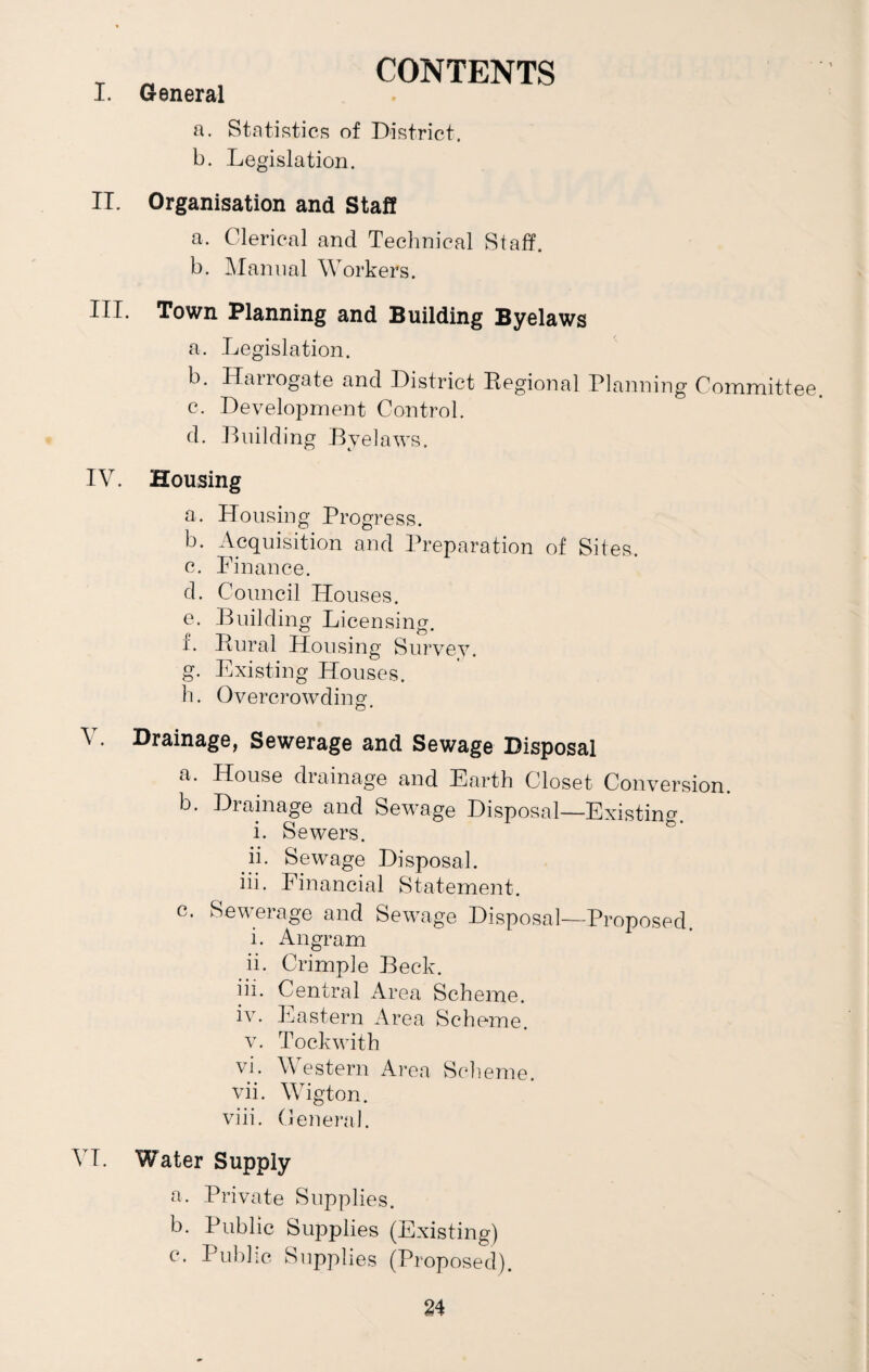CONTENTS I. General a. Statistics of District. b. Legislation. II. Organisation and Staff a. Clerical and Technical Staff. b. Manual Workers. HI- Town Planning and Building Byelaws a. Legislation. b. Hairogate and District Regional Planning Committee c. Development Control. d. Building Byelaws. IV. Housing a. Housing Progress. b. Acquisition and Preparation of Sites. c. Finance. d. Council Houses. e. Building Licensing. L Rural Housing Survey. g. Existing Houses. h. Overcrowding. V. Drainage, Sewerage and Sewage Disposal a. House drainage and Earth Closet Conversion. b. Drainage and Sewage Disposal—Existing. i. Sewers. ii. Sewage Disposal. iii. Financial Statement. c. Sewerage and Sewage Disposal—Proposed. i. Angram ii. Crimp]e Beck. iii. Central Area Scheme. iv. Eastern Area Scheme. v. Tockwith vi. Western Area Scheme. vii. Wigton. viii. General. VI. Water Supply a. Private Supplies. b. Public Supplies (Existing) c. Public Supplies (Proposed).