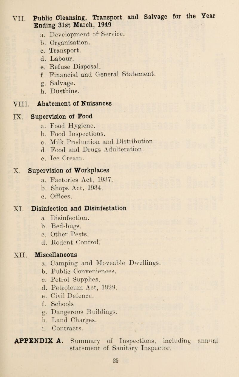VII. Public Cleansing, Transport and Salvage for the Year Ending 31st March, 1949 a. Development of Service. b. Organisation. c. Transport. d. Labour. e. Refuse Disposal. f. Financial and General Statement. g. Salvage. h. Dustbins. VIII. Abatement of Nuisances IX. Supervision of Food a. Food Hygiene. b. Food Inspections. c. Milk Production and Distribution. d. Food and Drugs Adulteration. e. Ice Cream. X. Supervision of Workplaces a. Factories Act, 1937. b. Shops Act, 1934. c. Offices. XI. Disinfection and Disinfestation a. Disinfection. b. Bed-bugs. c. Other Pests. d. Rodent Control. XII. Miscellaneous a. Camping and Moveable Dwellings. b. Public Conveniences. c. Petrol Supplies. d. Petroleum Act, 1928. e. Civil Defence. f. Schools. g. Dangerous Buildings, li. Land Charges. i. Contracts. APPENDIX A. Summary of Inspections, including annual statement of Sanitary Inspector,