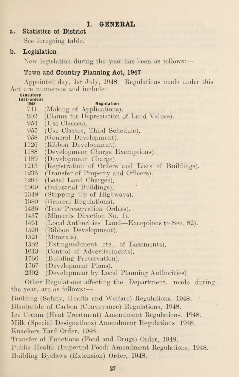 i. general a. Statistics of District See foregoing table. b. Legislation New legislation during the year lias been as follows: — Town and Country Planning Act, 1947 Appointed day, 1st July, 1948. Regulations made under tliis Act are numerous and include: Statutory Instrument 1948 Regulation 711 (Making of Applications). 902 (Claims for Depreciation of Land Values). 954 (Use Classes). 955 (Use Classes, Third Schedule). 958 (General Development). 1126 (Ribbon Development). 1188 (Development Charge Exemptions). 1189 (Development Charge). 1213 (Registration of Orders and Lists of Buildings). 1236 (Transfer of Property and Officers). 1283 (Local Land Charges). 1309 (Industrial Buildings). 1348 (Stopping Up of Highways). 1380 (General Regulations). 1436 (Tree Preservation Orders). 1437 - (Minerals Direction No. 1). 1461 (Local Authorities’ Land—Exceptions to Sec. 82). 1520 (Ribbon Development). 1521 (Minerals). 1582 (Extinguishment, etc., of Easements). 1613 (Control of Advertisements). 1766 (Building Preservation). 1767 (Development Plans). 2302 (Development by Local Planning Authorities). Other Regulations affecting the Department, made during the year, are as follows: — Building (Safety, Health and Welfare) Regulations, 1948. Bisulphide of Carbon (Conveyance) Regulations, 1948. Ice Cream (Heat Treatment) Amendment Regulations, 1948. Milk (Special Designations) Amendment Regulations, 1948. Knackers Yard Order, 1948. Transfer of Eunctions (Food and Drugs) Order, 1948. Public Health (Imported Food) Amendment Regulations, 1948. Building Byelaws (Extension) Order, 1948.