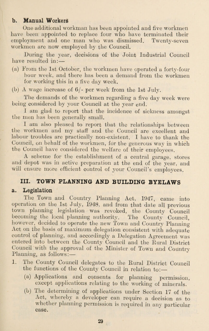 b. Manual Workers One additional workman has been appointed and five workmen have been appointed to replace four who have terminated their employment and one man who was dismissed. Twenty-seven workmen are now employed by the Council. During the year, decisions of the Joint Industrial Council have resulted in: — (a) From the 1st October, the workmen have operated a forty-four hour week, and there has been a demand from the workmen for working this in a five day week. (b) A wage increase of 6/- per week from the 1st July. The demands of the workmen regarding a five day week were being considered by your Council at the year end. I am glad to report that the incidence of sickness amongst the men has been generally small. I am also pleased to report that the relationships between tiie workmen and my staff and the Council are excellent and labour troubles are practically non-existent. I have to thank the Council, on behalf of the workmen, for the generous way in which the Council have considered the welfare of their employees. A scheme for the establishment of a central garage, stores and depot was in active preparation at the end of the year, and will ensure more efficient control of your Council’s employees. III. TOWN PLANNING AND BUILDING BYELAWS a. Legislation The Town and Country Planning Act, 1947, came into operation on the 1st July, 1948, and from that date all previous town planning legislation was revoked, the County Council becoming the local planning authority. The County Council, however, decided to operate the new Town and Country Planning Act on the basis of maximum delegation consistent with adequate control of planning, and accordingly a Delegation Agreement was entered into between the County Council and the Kural District Council with the approval of the Minister of Town and Country Planning, as follows: — 1. The County Council delegates to the Eural District Council the functions of the County Council in relation to: — (a) Applications and consents for planning permission, except applications relating to the working of minerals. (b) The determining of applications under Section 17 of the Act, whereby a developer can require a decision as to whether planning permission is required in any particular case.