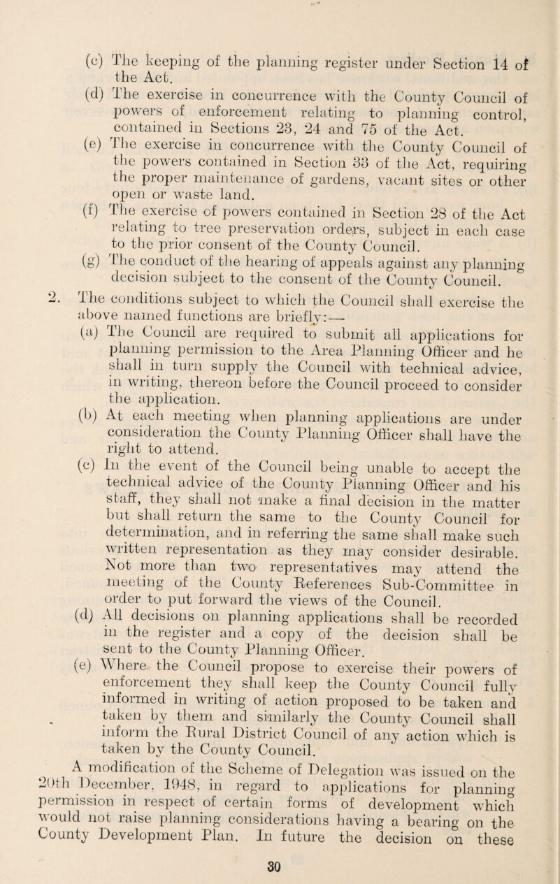 The keeping of the planning register under Section 14 of the Act. (cl) The exercise in concurrence with the County Council of powers of enforcement relating to planning control, contained in Sections 23, 24 and 75 of the Act. (e) The exercise in concurrence with the County Council of the powers contained in Section 33 of the Act, requiring the proper maintenance of gardens, vacant sites or other open or waste land. (f) The exercise of powers contained in Section 23 of the Act relating to tree preservation orders, subject in each case to the prior consent of the County Council. (g) 1 he conduct of the hearing of appeals against any planning decision subject to the consent of the County Council. 2. I he conditions subject to which the Council shall exercise the above named functions are briefly:—- (a) The Council are required to submit all applications for planning permission to the Area Planning Officer and he shall in turn supply the Council with technical advice, in writing, thereon before the Council proceed to consider the application. (b) At each meeting when planning applications are under consideration the County Planning Officer shall have the right to attend. (c) In the event of the Council being unable to accept the technical advice of the County Planning Officer and his staff, they shall not make a final decision in the matter but shall return the same to the County Council for determination, and in referring the same shall make such written representation as they may consider desirable. Not more than two representatives may attend the meeting of the County References Sub-Committee in order to put forward the views of the Council. (d) All decisions on planning applications shall be recorded in the register and a copy of the decision shall be sent to the County Planning Officer. (e) Where the Council propose to exercise their powers of enforcement they shall keep the County Council fully informed in writing of action proposed to be taken and taken by them and similarly the County Council shall inform the Rural District Council of any action which is taken by the County Council. A modification of the Scheme of Delegation was issued on the 20th December. 1948, in regard to applications for planning permission in respect oi certain forms of development which would not raise planning considerations having a bearing on the County Development Plan. In future the decision on these