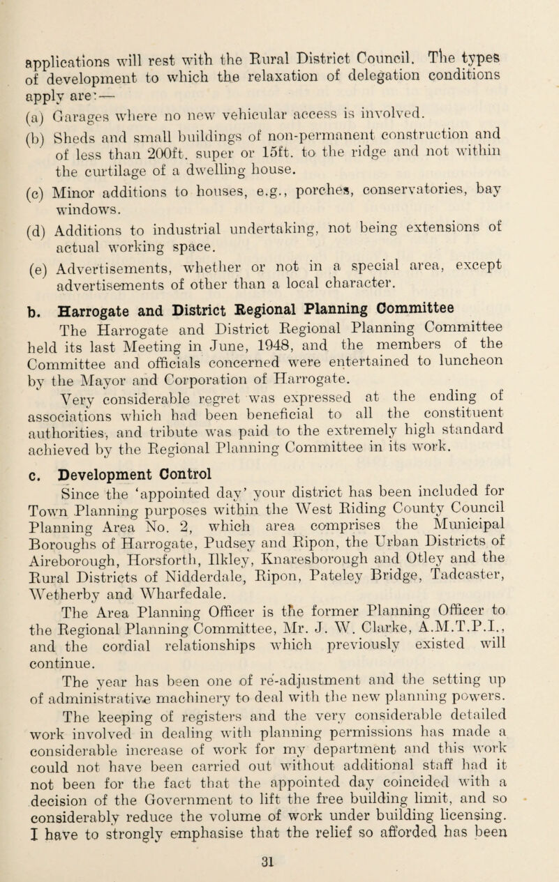 applications will rest with the Rural District Council. The types of development to which the relaxation of delegation conditions apply are' — (a) Garages where no new vehicular access is involved. (b) Sheds and small buildings of non-permanent construction and of less than 200ft. super or 15ft. to the ridge and not within the curtilage of a dwelling house. (c) Minor additions to houses, e.g., porches, conservatories, bay windows. (d) Additions to industrial undertaking, not being extensions of actual working space. (e) Advertisements, whether or not in a special area, except advertisements of other than a local character. b. Harrogate and District Regional Planning Committee The Harrogate and District Regional Planning Committee held its last Meeting in June, 1948, and the members of the Committee and officials concerned were entertained to luncheon by the Mayor and Corporation of Harrogate. Very considerable regret was expressed at the ending of associations which had been beneficial to* all the constituent authorities, and tribute was paid to the extremely high standard achieved by the Regional Planning Committee in its work. c. Development Control Since the ‘appointed day’ your district has been included for Town Planning purposes within the West Riding County Council Planning Area No. 2, which area comprises the Municipal Boroughs of Harrogate, Pudsey and Ripon, the Urban Districts of Aireborough, Horsforth, Ilkley, Knaresborough and Otley and the Rural Districts of Nidderdale, Ripon, Pateley Bridge, Tadcaster, Wetherby and Wharfedale. The Area Planning Officer is the former Planning Officer to the Regional Planning Committee, Mr. J. W. Clarke, A.M.T.P.I., and the cordial relationships which previously existed will continue. The year has been one of re-adjustment and the setting up of administrative machinery to deal with the new planning powers. The keeping of registers and the very considerable detailed work involved in dealing with planning permissions has made a considerable increase of work for my department and this work could not have been carried out without additional staff had it not been for the fact that the appointed day coincided with a decision of the Government to lift the free building limit, and so considerably reduce the volume of work under building licensing. I have to strongly emphasise that the relief so afforded has been