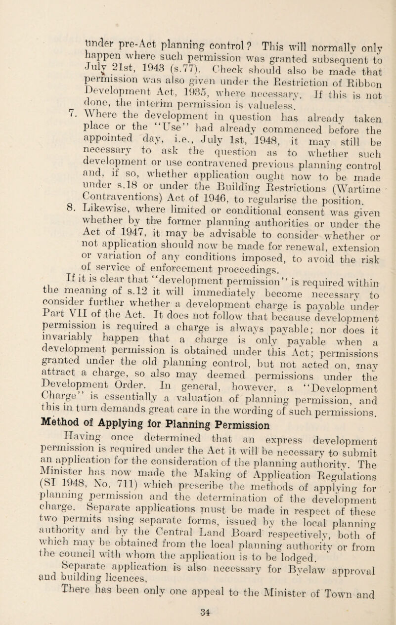 Iinder pre-Act planning control ? This will normally only happen where such permission was granted subsequent to July 21st, 1943 (s.77). Check should also be made that permission was also given under the Restriction of Ribbon Development Act, 1935, where necessary. If this is not done, the interim permission is valueless1. i. Wheie the development in question has already taken place or the “Use” had already commenced before the appointed day, i.e., July 1st, 1948, it may still be necessary to ask the question as to whether such development or use contravened previous planning control and, if so, whether application ought now to be made under s.18 or under the Building Restrictions (Wartime Contraventions) Act of 1946, to regularise the position. . Likewise, where limited or conditional consent was given whether by the former planning authorities or under the Act of 1947, it may be advisable to consider whether or not application should now be made for renewal, extension or variation of any conditions imposed, to avoid the risk of service of enforcement proceedings. If it is clear that “development permission” is required within tie meaning of s. 12 it will immediately become necessary to consider further whether a development charge is payable under ait vII of the Act. It does not follow that because development permission is required a charge is always payable; nor does it invariably happen that a charge is only payable when a development permission is obtained under this Act; permissions granted under the old planning control, but not acted on, may attract a charge, so also may deemed permissions under the -Development Order. In general, however, a “Development Charge is essentially a valuation of planning permission and this in turn demands great care in the wording 0f such permissions. Method of Applying for Planning Permission Having once determined that an express development permission is required under the Act it will be necessary to submit an application for the consideration of the planning authority The fhUUoU8 made the Making of Application Regulations (bt U48, JSo. ill) which prescribe the methods of applying for planning permission and the determination of the development charge. Separate applications must be made in respect of these two permits using separate forms, issued by the local planning authority and by the Central Land Board Respectively, both of which may be obtained from the local planning authority or from file council with whom the application is to be lodged. Separate application is also necessary for Bvelaw approval and building licences. 1 There has been only one appeal to the Minister of Town and