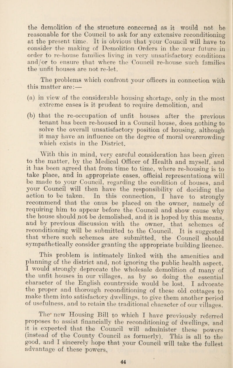 the demolition of the structure concerned as it would not be reasonable for the Council to ask for any extensive reconditioning at the present time. It is obvious that your Council will have to consider the making of Demolition Orders in the near future in order to re-house families living in very unsatisfactory conditions and/or to ensure that where the Council re-house such families the unfit houses are not re-let. The problems which confront your officers in connection with this matter are: — (a) in view of the considerable housing shortage, only in the most extreme cases is it prudent to require demolition, and (b) that the re-occupation of unfit houses after the previous tenant has been re-housed in a Council house, does nothing to solve the overall unsatisfactory position of housing, although it may have an influence on the degree of moral overcrowding which exists in the District. With this in mind, very careful consideration has been given to the matter, by the Medical Officer of Health and myself, and it has been agreed that from time to time, where re-housing is to take place, and in appropriate cases, official representations will be made to your Council, regarding the condition of houses, and your Council will then have the responsibility of deciding the action to be taken. In this connection, I have to strongly recommend that the onus be placed on the owner, namely of requiring him to appear before the Council and show cause why the house should ,not be demolished, and it is hoped by this means, and by previous discussion with the owner, that schemes of reconditioning will be submitted to the Council. It is suggested that where such schemes are submitted, the Council should sympathetically consider granting the appropriate building licence. This problem is intimately linked with the amenities and planning of the district and, not ignoring the public health aspect, I would strongly deprecate the wholesale demolition of many of the unfit houses in our villages, as by so doing the essential character of the English countryside would be lost. I advocate the proper and thorough reconditioning of these old cottages to make them into satisfactory dwellings, to give them another period of usefulness, and to retain the traditional character of our villages. The new Housing Bill to which I have previously referred proposes to assist financially the reconditioning of dwellings, and it is expected that the Council will administer these powers (instead of the County Council as formerly). This is all to the good, and I sincerely hope that your Council will take the fullest advantage of these powers^