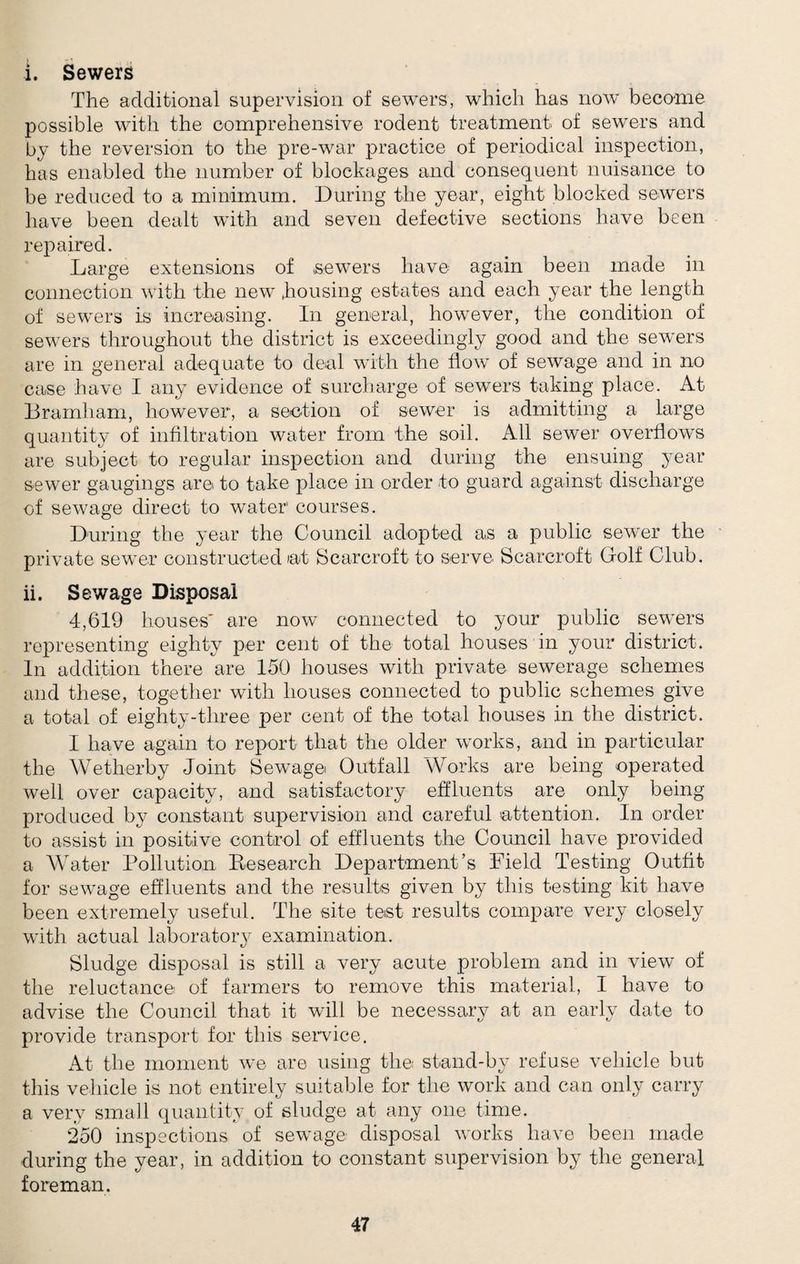 i. Sewers The additional supervision of sewers, which has now become possible with the comprehensive rodent treatment of sewers and by the reversion to the pre-war practice of periodical inspection, has enabled the number of blockages and consequent nuisance to be reduced to a minimum. During the year, eight blocked sewers have been dealt with and seven defective sections have been repaired. Large extensions of sewers have again been made in connection with the new .housing estates and each year the length of sewers is increasing. In general, however, the condition of sewers throughout the district is exceedingly good and the sewers are in general adequate to deal with the flow of sewage and in no case have I any evidence of surcharge of sewers taking place. At Bramham, however, a section of sewer is admitting a large quantity of infiltration water from the soil. All sewer overflows are subject to regular inspection and during the ensuing year sewer gaugings are to take place in order to guard against discharge of sewage direct to water courses. During the year the Council adopted as a public sewer the private sewer constructed iat Scarcroft to serve S.carcroft Golf Club. ii. Sewage Disposal 4,619 houses' are now connected to your public sewers representing eighty per cent of the total houses in your district. In addition there are 150 houses with private sewerage schemes and these, together with houses connected to public schemes give a total of eighty-tliree per cent of the total houses in the district, I have again to report that the older works, and in particular the Wetherby Joint Sewage Outfall Works are being operated well over capacity, and satisfactory effluents are only being produced by constant supervision and careful attention. In order to assist in positive control of effluents the Council have provided a Water Pollution Research Department’s Field Testing Outfit for sewage effluents and the results given by this testing kit have been extremely useful. The site test results compare very closely with actual laboratoiy examination. Sludge disposal is still a very acute problem and in view of the reluctance of farmers to remove this material, I have to advise the Council that it will be necessary at an early date to provide transport for this service. At the moment we are using the stand-by refuse vehicle but this vehicle is not entirely suitable for the work and can only carry a very small quantity of sludge at any one time. 250 inspections of sewage disposal works have been made during the year, in addition to constant supervision by the general foreman.