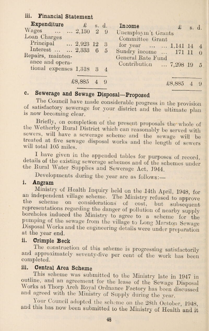 iii. Financial Statement Expenditure £ s. d. Wages .2,130 2 9 Loa,n Charges Income Unemploym’t Grants Committee Grant £ s. d. Principal ... 2,923 12 3 for year .1,141 14 4 Sundry income ... 171 11 0 General Bate Bund Interest. 2,333 6 5 Bepairs, mainten¬ ance and opera¬ tional expenses 1,318 3 4 Contribution ... 7,298 19 5 £8,885 4 9 £8,885 4 9 c. Sewerage and Sewage Disposal—Proposed , Council have made considerable progress in the provision ol satisfactory sewerage for your district and the ultimate plan is now becoming clear. ^ri®flL 011 completion of the present proposals the whole of t ie Wetherby Bural District which can reasonably be served with sewers, will have a sewerage scheme and the sewage will be treated at five sewage disposal works and the length of sewers will total 105 miles. i +. m ll;!Ve given ?n C)e appended tables for purposes of record, details of the existing sewerage schemes and of the schemes under the Bural W ater Supplies and Sewerage Act, J944. Developments during the year are as follows: — i. Angram . Ministry of Health Inquiry held on the 14th April, 1948 for an independent village scheme. The Ministry refused to approve the scheme on considerations of cost, but subsequent representations regarding the danger of pollution of nearby supply oielioles induced the Ministry to agree to a scheme for the pumping of the sewage from the village to Long Marston Sewage isposal \\ orks and the engineering details were under preparation at the year end. ii. Crimple Beck Ihe construction of this scheme is progressing satisfactorily and approximately seventy-five per cent of the work has been completed. iii. Central Area Scheme This scheme was submitted to the Ministry late in 1947 in outline, and an agreement for the lease of the Sewage Disposal W orks at Thorp Arch Royal Ordnance Factory has been discussed and agreed with the Ministry of Supply during (the year. lour Council adopted the scheme on the 28tli October, 1948, and this has now been submitted to the Ministry of Health’and it