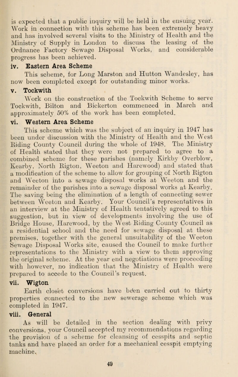 is expected that a public inquiry will be held in the ensuing year. Work in connection with this scheme has been extremely heavy and has involved several visits to the Ministry of Health and the Ministry of Supply in London to discuss the leasing of the Ordnance Factory Sewage Disposal Works, and considerable progress has been achieved. iv. Eastern Area Scheme This scheme, for Long Marston and Hutton Wandesley, has now been completed except for outstanding minor works. v. Tockwith Work on the construction of the Tockwith Scheme to serve Tockwith, Biliton and Bickerton commenced in March and approximately 50% of the wTork has been completed. vi. Western Area Scheme This scheme which was the subject of an inquiry in 1947 has been under discussion wdth the Ministry of Health and the West Biding County Council during the whole of 1948. The Ministry of Health stated that they were not prepared to agree to a combined scheme for these parishes (namely Kirkby Overblow, Ivearby, North Bigton, Weeton and Harewnod) and stated that a modification of the scheme to allow for grouping of North Bigton and Weeton into a sewage disposal works at Weeton and the remainder of the parishes into a sewage disposal works at Kearby. The saving being the elimination of a length of connecting sewTer between Weeton and Kearby. Your Council’s representatives in an interview at the Ministry of Health tentatively agreed to this suggestion, but in view of developments involving the use of Bridge House, Harewood, by the West Biding County Council as a residential school and the need for sewage disposal at these premises, together with the general unsuitability of the Weeton Sewage Disposal Works site, caused the Council to make further representations to the Ministry with a view to them approving the original scheme. At the year end negotiations were proceeding with however, no indication that the Ministry of Health were prepared to accede to the Council’s request. vii. Wigton Earth closet conversions have be'en carried out to thirty properties connected to the new sewerage scheme which was completed in 1947. viii. General As will be detailed in the section dealing with privy conversions, your Council accepted my recommendations regarding the provision of a scheme for cleansing of cesspits and septic tanks and have placed an order for a mechanical cesspit emptying machine.