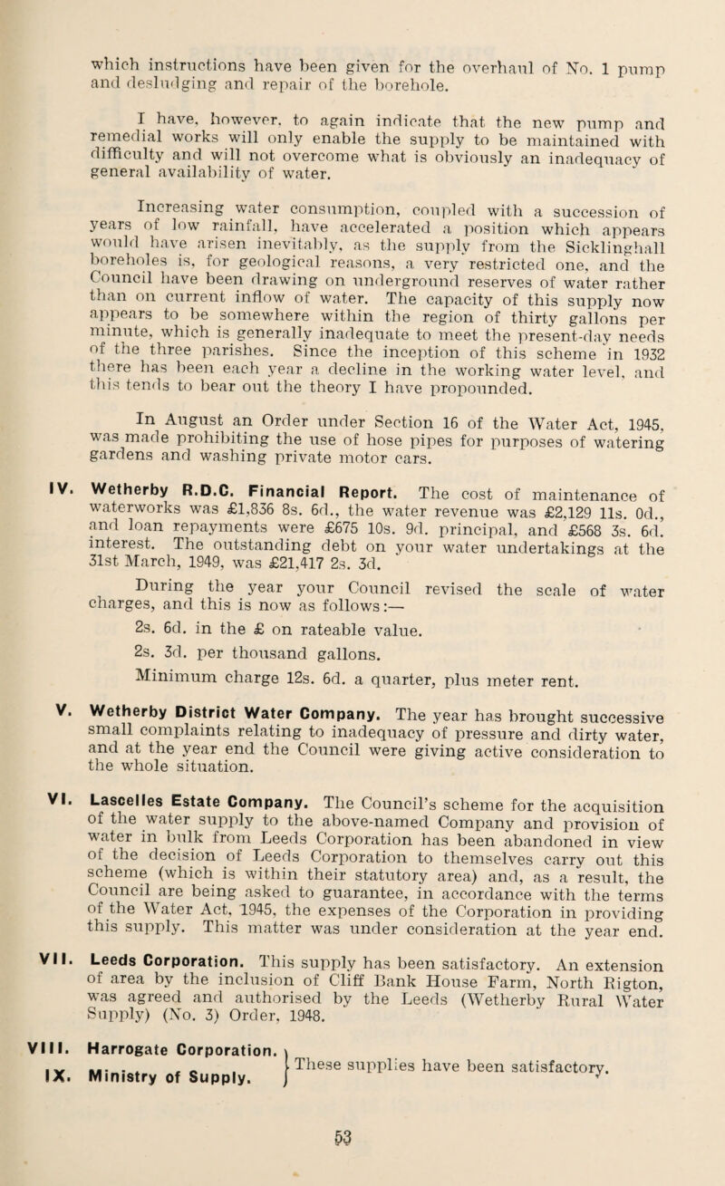 which instructions have been given for the overhaul of No. 1 pump and desludging and repair of the borehole. I have, however, to again indicate that the new pump and remedial works will only enable the supply to be maintained with difficulty and will not overcome what is obviously an inadequacy of general availability of water. Increasing water consumption, coupled with a succession of years of low rainfall, have accelerated a position which appears would have arisen inevitably, as the supply from the Sicklinghall boreholes is, for geological reasons, a very restricted one, and the Council have been drawing on underground reserves of water rather than on current inflow of water. The capacity of this supply now appears to be somewhere within the region of thirty gallons per minute, which is. generally inadequate to meet the present-day needs of the three parishes. Since the inception of this scheme in 1932 there has been each year a decline in the working water level, and this tends to bear out the theory I have propounded. In August an Order under Section 16 of the Water Act, 1945, was made prohibiting the use of hose pipes for purposes of watering gardens and washing private motor cars. IV. Wetherby R.D.C. Financial Report. The cost of maintenance of waterworks was £1,836 8s. 6d., the water revenue was £2,129 11s. Od., and loan repayments were £675 10s. 9d. principal, and £568 3s. 6d. interest. The outstanding debt on your water undertakings at the 31st March, 1949, was £21,417 2s. 3d. During the year your Council revised the scale of water charges, and this is now as follows:— 2s. 6d. in the £ on rateable value. 2s. 3d. per thousand gallons. Minimum charge 12s. 6d. a quarter, plus meter rent. V. Wetherby District Water Company. The year has brought successive small complaints relating to inadequacy of pressure and dirty water, and at the year end the Council were giving active consideration to the whole situation. VI. Lascelles Estate Company. The Council’s scheme for the acquisition of the water supply to the above-named Company and provision of wrater in bulk from Leeds Corporation has been abandoned in view of the decision .of Leeds Corporation to themselves carry out this scheme (which is within their statutory area) and, as a result, the Council are being asked to guarantee, in accordance with the terms of the Water Act, 1945, the expenses of the Corporation in providing this supply. This matter was under consideration at the year end. VII. Leeds Corporation. This supply has been satisfactory. An extension of area by the inclusion of Cliff Bank House Farm, North Rigton, was agreed and authorised by the Leeds (Wetherby Rural Water Supply) (No. 3) Order, 1948. VIII. IX. Harrogate Corporation. Ministry of Supply. . These supplies have been satisfactory.