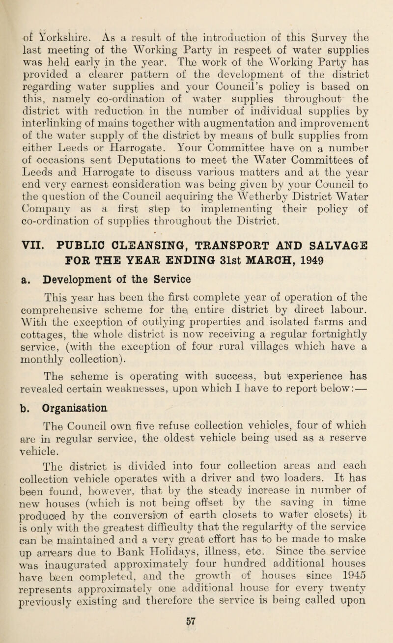 of Yorkshire. As a result of the introduction of this Survey the last meeting of the Working Party in respect of water supplies was held early in the year. The work of the Working Party has provided a clearer pattern of the development of the district regarding water supplies and your Council’s policy is based on this, namely co-ordination of water supplies throughout the district with reduction in the number of individual supplies by interlinking of mains together with augmentation and improvement of the water supply of the district by means of bulk supplies from either Leeds or Harrogate. Your Committee have on a number of occasions sent Deputations to meet the Water Committees of Leeds and Harrogate to discuss various matters and at the year end very earnest consideration was being given by your Council to the question of the Council acquiring the Wetherby District Water Company as a first step to implementing their policy of co-ordination of supplies throughout the District. VII. PUBLIC CLEANSING, TRANSPORT AND SALVAGE FOR THE YEAR ENDING 31st MARCH, 1949 a. Development of the Service This year has been the first complete year of operation of the comprehensive scheme for the entire district by direct labour. With the exception of outlying properties and isolated farms and cottages, the whole district is now receiving a regular fortnightly service, (with the exception of four rural villages which have a monthly collection). The scheme is operating with success, but experience has revealed certain weaknesses, upon which I have to report below: — b. Organisation The Council own five refuse collection vehicles, four of which are in regular service, the oldest vehicle being used as a reserve vehicle. The district is divided into four collection areas and each collection vehicle operates with a driver and two loaders. It has beien found, however, that by the steady increase in number of new houses (which is not being offset by the saving in time produced by the conversion of earth closets to water closets) it is only with the greatest difficulty that the regularity of the service can he maintained and a very great effort has to be made to make up arrears due to Bank Holidays, illness, etc. Since the service was inaugurated approximately four hundred additional houses have been completed, and the growth of houses since 1945 represents approximately onie additional house for every twenty previously existing and therefore the service is being called upon