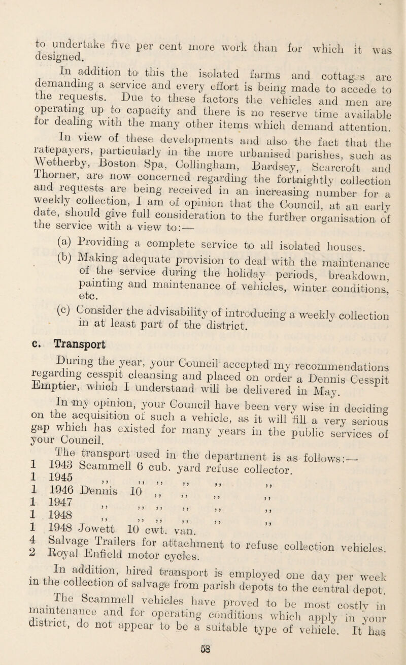 W ci S to undertake five per cent more work than for which it designed. In addition to this the isolated farms and cottages are demanding a service and every effort is being made to accede to le requests. Due to these factors the vehicles and men are opeiatmg up to capacity and there is no reserve time available tor dealing with the many other items which demand attention. In view of these developments and also the fact that the ratepayers, particularly in the more urbanised parishes, such as \ e herby, Boston Spa, Collingliam, Bardsey, Scarcroft and inorner, are now concerned regarding the fortnightly collection and requests are being received in an increasing number for a weekly collection, I am of opinion that the Council, at an early date, should give full consideration to the further organisation of the service with a view to: — (a) Providing a complete service to all isolated houses. (b) Making adequate provision to deal with the maintenance 0±.the service during the holiday periods, breakdown, painting and maintenance of vehicles, winter conditions etc. (c) Consider the advisability of introducing a weekly collection m at least part of the district. c. Transport During the year, your Council accepted my recommendations regarding cesspit cleansing and placed on order a Dennis Cesspit Bimptier, which 1 understand will be delivered in May. In my opinion, your Council have been very wise in deciding on the acquisition of such a vehicle, as it will fill a very serious gap which has existed for many years in the public services of your Council. transport used in the department is as follows: — 194d bcammell 6 cub. yard refuse collector 1946 D'ennis 10 1947 1948 1948 Jowett 10 cwt. van. f°r atitafhment t0 refuse collection vehicles. -KOJ al Bnneld motor cycles. . ,,ln addition, hir®d transport is employed one day per week m the collection of salvage from parish depots to the central depot. . ^he Scammell vehicles have proved to be most costly in maintenance and for operating conditions which apply in your district, do not appear to be a suitable type of vehicle. It’ has 1 1 1 1 1 1 4 s> j > 3 3 3 3 3 3 3 3 3 3 3 3 3 3 3 3 3 ) 3 3