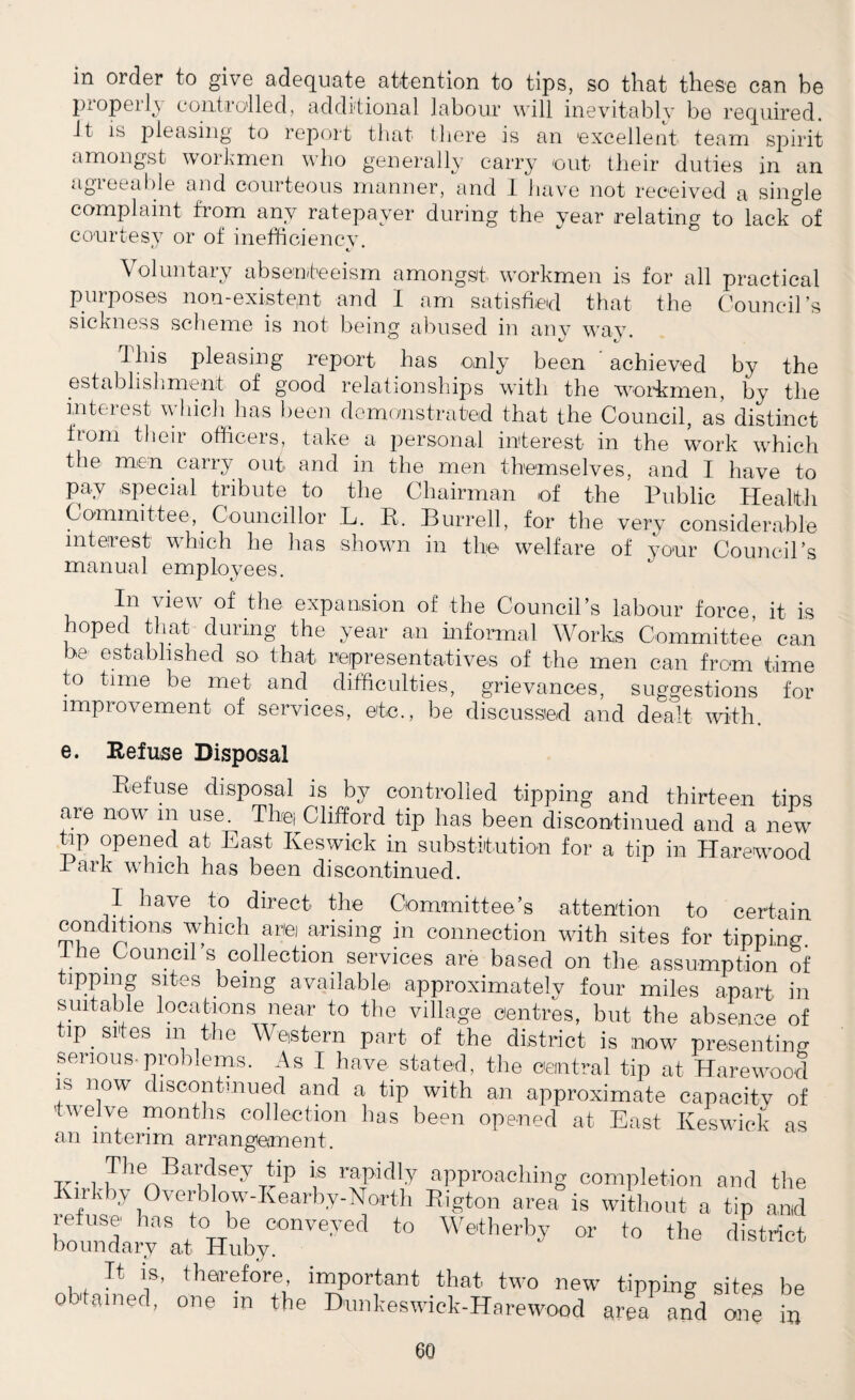 in order to give adequate attention to tips, so that these can be properly controlled, additional labour will inevitably be required, it is pleasing to report that there is an 'excellent team spirit amongst workmen who generally carry out their duties in an agreeable and courteous manner, and I have not received a single complaint from any ratepayer during the year relating to lack of courtesy or of inefficiencv. f Voluntary absenteeism amongst workmen is for all practical purposes non-existent and I am satisfied that the Council’s sickness scheme is not being abused in any way. 1 Ins pleasing report has only been achieved by the establishment of good relationships with the workmen, by the interest which has been demonstrated that the Council, as distinct from their officers, take a personal interest in the work which the men carry out and in the men themselves, and I have to pay special tribute to the Chairman of the Public Health Committee, Councillor L. R. Burrell, for the very considerable interest which he has shown in the welfare of your Council’s manual employees. In view of the expansion of the Council’s labour force it is hoped that during the year an informal Works Committee can be established so that representatives of the men can from time to time be met and difficulties, grievances, suggestions for improvement of services, etc., be discussed and dealt with. e. Refuse Disposal Refuse disposal is by controlled tipping and thirteen tips are now m use. The; Clifford tip has been discontinued and a new tip opened at East Keswick in substitution for a tip in Harewood I ark which has been discontinued. I have to direct the Committee’s attention to certain conditions which anei arising in connection with sites for tipping the Council s collection services are based on the assumption of tipping sites being available approximately four miles apart in suitable locations near to the village centres, but the absence of tip sites m the Western part of the district is now presenting serious-problems. As I have stated, the central tip at Harewood is now discontinued and a tip with an approximate capacity of twelve months collection has been opened at East Keswick as an interim arrangement. -rr. 1 iTh ^Bar^seyiip f rapidly approaching completion and the irk by 0 verb 1 ow-K e arby- Nor th Rigton area is without a tip and ret use has to be conveyed to Wetherby or to the district boundary at Huby. y district It hh therefore, important that two new tipping sites be obtained, one in the Bunkeswick-Harewood are? and one in