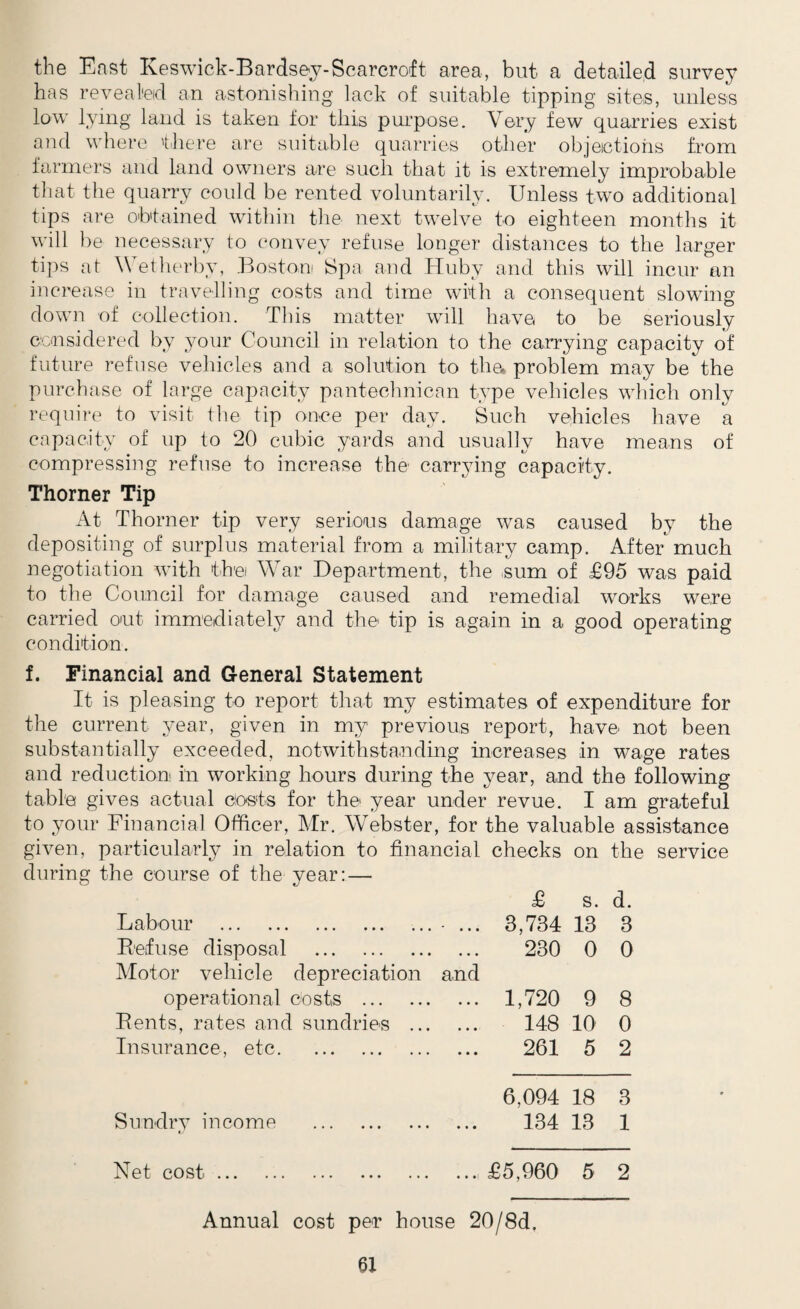 the East Keswick-Bardsey-Scarcroft area, but a detailed survey has revealed an astonishing lack of suitable tipping sites, unless low lying land is taken for this purpose. Very few quarries exist and where there are suitable quarries other objections from farmers and land owners are such that it is extremely improbable that the quarry could be rented voluntarily. Unless two additional tips are obtained within the next twelve to eighteen months it will be necessary to convey refuse longer distances to the larger tips at Wetherby, Boston Spa and Huby and this will incur an increase in travelling costs and time with a consequent slowing down of collection. This matter will have to be seriously considered by your Council in relation to the carrying capacity of future refuse vehicles and a solution to the. problem may be the purchase of large capacity pantechnican type vehicles which only require to visit the tip once per day. Such vehicles have a capacity of up to 20 cubic yards and usually have means of compressing refuse to increase the carrying capacity. Thorner Tip At Thorner tip very serious damage was caused by the depositing of surplus material from a military camp. After much negotiation with the War Department, the sum of £95 was paid to the Council for damage caused and remedial works were carried out immediately and the tip is again in a good operating condition. f. Financial and General Statement It is pleasing to report that my estimates of expenditure for the current year, given in my previous report, have not been substantially exceeded, notwithstanding increases in wage rates and reduction in working hours during the year, and the following table gives actual costs for the year under revue. I am grateful to your Financial Officer, Mr. Webster, for the valuable assistance given, particularly in relation to financial checks on the service during the course of the year: — £ s. d. Labour . - ... 3,734 13 3 Refuse disposal . 230 0 0 Motor vehicle depreciation and operational costs . ... 1,720 9 8 Rents, rates and sundries ... 148 10 0 Insurance, etc. 261 5 2 6,094 18 3 Sundry income . 134 13 1 Net cost. ... £5,960 5 2 Annual cost per house 20/8d.