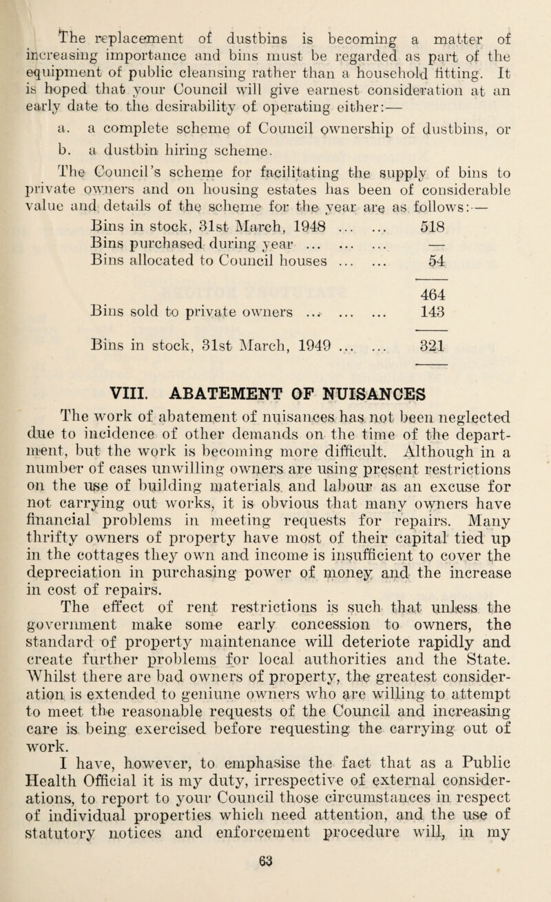 The replacement of dustbins is becoming a matter of increasing importance and bins must be regarded as part of the equipment of public cleansing rather than a household fitting. It is hoped that your Council will give earnest consideration at an early date to the desirability of operating either:— a. a complete scheme of Council ownership of dustbins, or b. a dustbin hiring scheme. The Council’s scheme for facilitating the supply of bins to private owners and on housing estates has been of considerable value and details of the scheme for the vear are as follows: — Bins in stock, 31st March, 1948 . 518 Bins purchased during year . — Bins allocated to Council houses . 54 464 Bins sold to private owners ... . 143 Bins in stock, 31st March, 1949 . 321 VIII. ABATEMENT OF NUISANCES The work of abatement of nuisances has not been neglected due to incidence of other demands on the time of the depart¬ ment, but the work is becoming more difficult. Although in a number of cases unwilling owners are using present restrictions on the use of building materials, and labour as an excuse for not carrying out works, it is obvious that many owners have financial problems in meeting requests for repairs. Many thrifty owners of property have most of their capital tied up in the cottages they own and income is insufficient to cover the depreciation in purchasing power of money and the increase in cost of repairs. The effect of rent restrictions is such that unless the government make some early concession to owners, the standard of property maintenance will deteriote rapidly and create further problems for local authorities and the State. Whilst there are bad owners of property, the greatest consider¬ ation is extended to geniune owners who are willing to attempt to meet the reasonable requests of the Council and increasing care is being exercised before requesting the carrying out of work. I have, however, to emphasise the fact that as a Public Health Official it is my duty, irrespective of external consider¬ ations, to report to your Council those circumstances in respect of individual properties which need attention, and the use of statutory notices and enforcement procedure will, in my