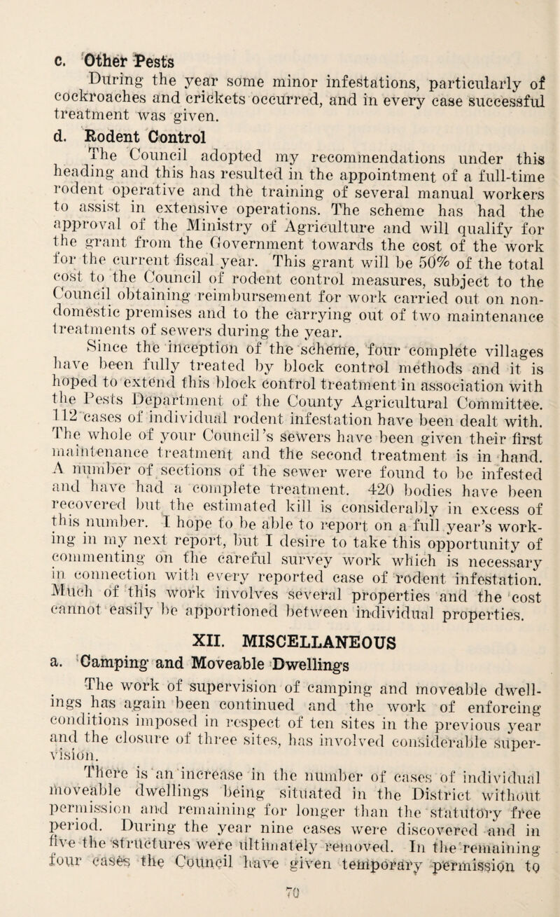 c. Other Rests During the year some minor infestations, particularly of cockroaches and crickets occurred, and in every case successful treatment was given. d. Rodent Control The Council adopted my recommendations under this heading and this has resulted in the appointment of a full-time rodent operative and the training of several manual workers to assist in extensive operations. The scheme has had the approval of the Ministry of Agriculture and will qualify for the grant from the Covernment towards the cost of the work for the current fiscal year. This grant will be 50% of the total cost to the Council of rodent control measures, subject to the Council obtaining reimbursement for work carried out on non¬ domestic premises and to the carrying out of two maintenance treatments of sewers during the year. Since the inception of the scheme, four complete villages have been fully treated by block control methods and it is hoped to extend this block control treatment in association with the Pests Department of the County Agricultural Committee. 112 cases oi individual rodent infestation have been dealt with. The whole of your Council’s sewers have been given their first maintenance treatment and the second treatment is in hand. A number of sections of the sewer were found to be infested and have had a complete treatment. 420 bodies have been recovered but the estimated kill is considerably in excess of this number. I hope to be able to report on a full year’s work¬ ing in my next report, but I desire to take this opportunity of commenting on the careful survey work which is necessary in connection with every reported case of rodent infestation. Much of this work involves several properties and the cost cannot easily be apportioned between individual properties. XII. MISCELLANEOUS a. Camping and Moveable Dwellings The work of supervision of camping and moveable dwell¬ ings has again been continued and the work of enforcing conditions imposed in respect of ten sites in the previous year and the closure of three sites, has involved considerable super¬ vision. There is an increase in the number of cases of individual moveable dwellings being situated in the District without permission and remaining for longer than the statutory free period. During the year nine cases were discovered and in li\e the structures were ultimately removed. In the remaining four cases the Council have given temporary permission to