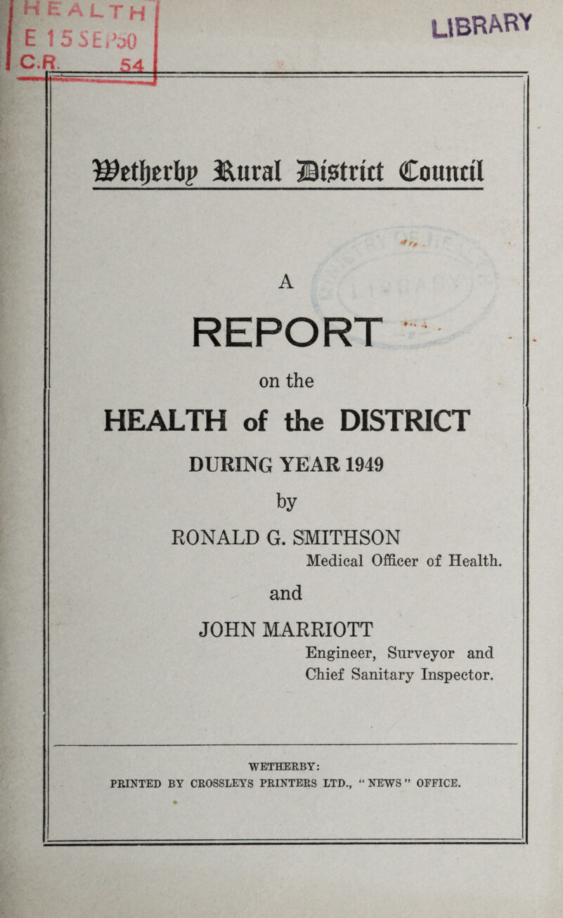 HEALTH E 15 SERaQ C.R;_S4. UBRAHY Wtityxty &ural ©strict Council */> A REPORT on the HEALTH of the DISTRICT DURING YEAR 1949 by RONALD G. SMITHSON Medical Officer of Health. and JOHN MARRIOTT Engineer, Surveyor and Chief Sanitary Inspector. WETHERBY: PRINTED BY CROSSLEYS PRINTERS LTD., “NEWS” OFFICE.