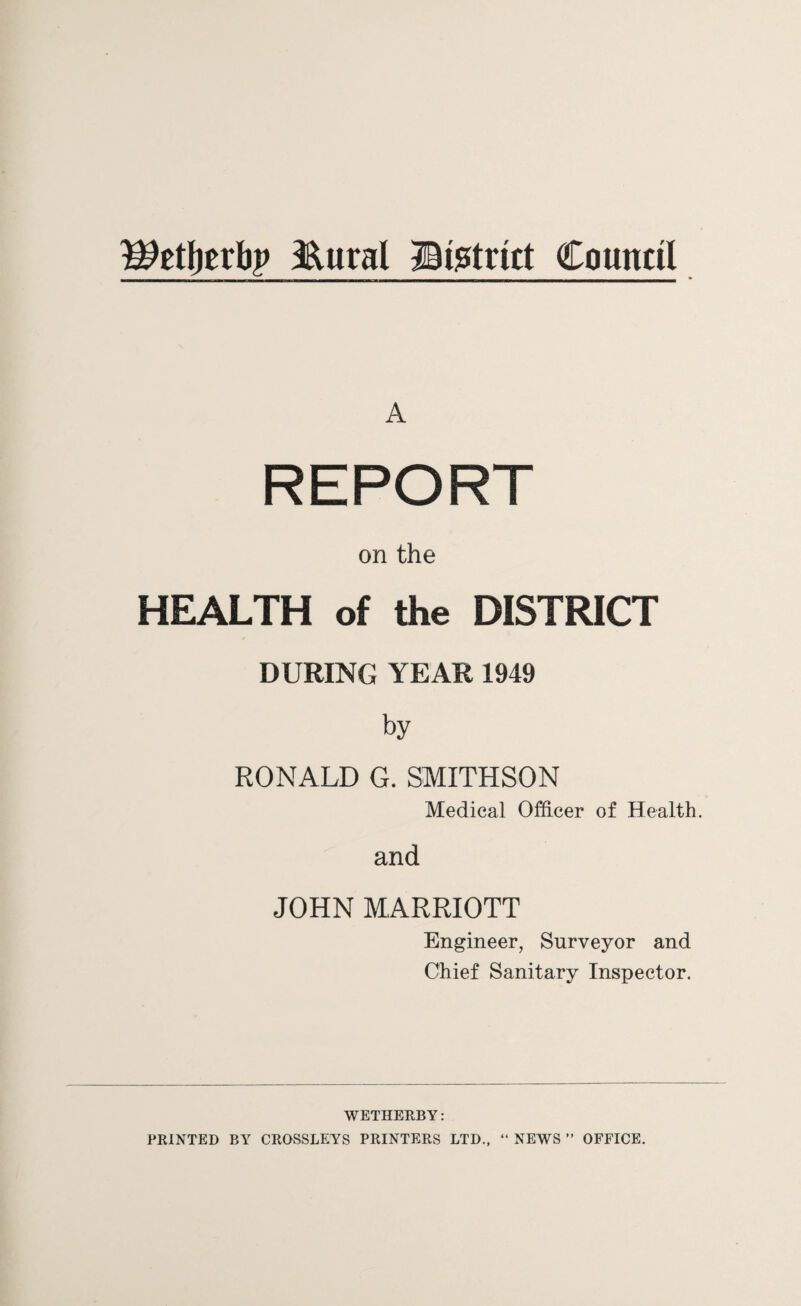 WzfytxMy &ural ©Strict Council A REPORT on the HEALTH of the DISTRICT DURING YEAR 1949 by RONALD G. SMITHSON Medical Officer of Health. and JOHN MARRIOTT Engineer, Surveyor and Chief Sanitary Inspector. WETHERBY: PRINTED BY CROSSLEYS PRINTERS LTD., “ NEWS ” OFFICE.