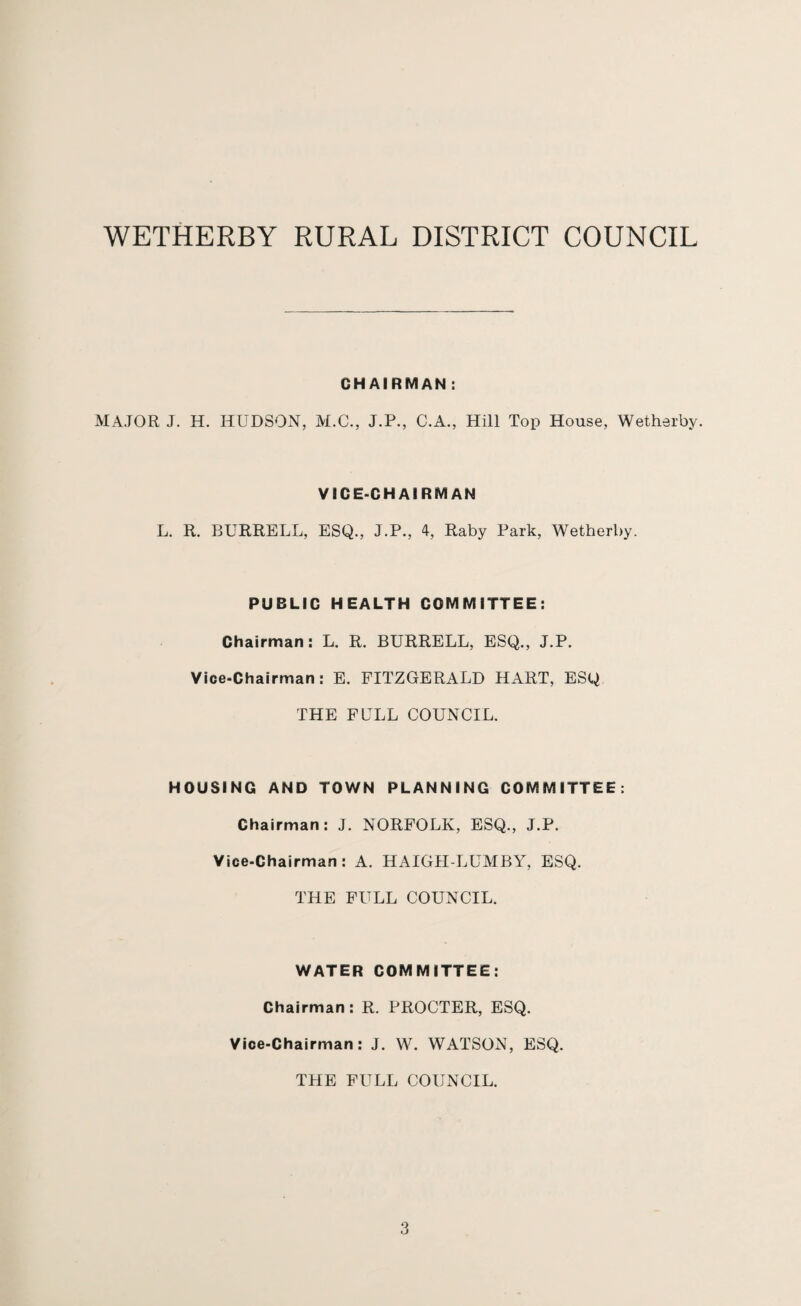 CHAIRMAN : MAJOR J. H. HUDSON, M.C., J.P., C.A., Hill Top House, Wetherby. VICE-CHAIRMAN L. R. BURRELL, ESQ., J.P., 4, Raby Park, Wetherby. PUBLIC HEALTH COMMITTEE: Chairman: L. R. BURRELL, ESQ., J.P. Vice-Chairman: E. FITZGERALD HART, ESQ THE FULL COUNCIL. HOUSING AND TOWN PLANNING COMMITTEE: Chairman: J. NORFOLK, ESQ., J.P. Vice-Chairman: A. HAIGH-LUMBY, ESQ. THE FULL COUNCIL. WATER COMMITTEE: Chairman: R. PROCTER, ESQ. Vice-Chairman: J. W. WATSON, ESQ. THE FULL COUNCIL.