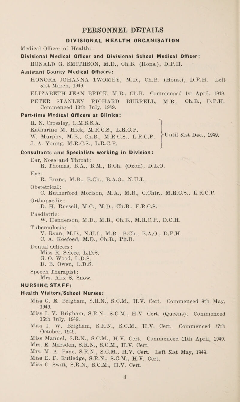 PERSONNEL DETAILS DIVISIONAL HEALTH ORGANISATION Medical Officer of Health: Divisional Medical Officer and Divisional School Medical Officer: RONALD G. SMITHSON, M.D., Ch.B. (Hons.), D.P.H. Assistant County Medical Officers: HONORA JOHANNA TWOMEY, M.D., Ch.B. (Hons.), D.P.H. Left 31st March, 1949. ELIZABETH JEAN BRICK, M.B., Ch.B. Commenced 1st April, 1949. PETER STANLEY RICHARD BURRELL, M.B., Ch.B., D.P.H. Commenced 18th July, 1949. Part-time Medical Officers at Clinics: R. N. Crossley, L.M.S.S.A. Katharine M. Hick, M.R.C.S., L.R.C.P. W. Murphy, M.B., Ch.B., M.R.C.S., L.R.C.P. J. A. Young, M.R.C.S., L.R.C.P. Consultants and Specialists working in Division: ^Until 31st Dec., 1949. Ear, Nose and Throat: R. Thomas, B.A., B.M., B.Ch. (Oxon), D.L.O. Eye: R. Burns, M.B., B.Ch., B.A.O., N.U.I. Obstetrical: C. Rutherford Morison, M.A., M.B., C.Chir., M.R.C.S., L.R.C.P. Orthopaedic: D. H. Russell, M.C., M.D., Ch.B., P.R.C.S. Paediatric: W. Henderson, M.D., M.B., Ch.B., M.R.C.P., D.C.H. Tuberculosis: V. Ryan, M.D., N.U.I., M.B., B.Ch., B.A.O., D.P.H. C. A. Koefoed, M.D., Ch.B., Ph.B. Dental Officers: Miss R. Sclere, L.D.S. G. 0. Wood, L.D.S. D. B. Owen, L.D.S. Speech Therapist: Mrs. Alix S. Snow. NURSING STAFF: Health Visitors/School Nurses: Miss G. E. Brigham, S.R.N., S.C.M., H.V. Cert. Commenced 9th May. 1949. Miss I. V. Brigham, S.R.N., S.C.M., H.V. Cert. (Queens). Commenced 13th July, 1949. Miss J. W. Brigham, S.R.N., S.C.M., H.V. Cert. Commenced 17th October, 1949. Miss Manuel, S.R.N., S.C.M., H.V. Cert. Commenced 11th April, 1949. Mrs. E. Marsden, S.R.N., S.C.M., H.V. Cert. Mrs. M. A. Page, S.R.N., S.C.M., H.V. Cert. Left 31st May, 1949. Miss E. E. Rutledge, S.R.N., S.C.M., H.V. Cert. Miss C. Swift, S.R.N., S.C.M., H.V. Cert.