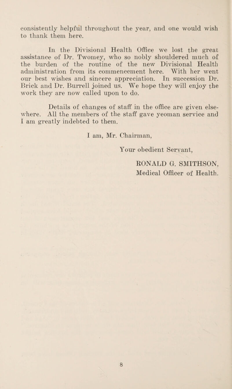 consistently helpful throughout the year, and one would wish to thank them here. In the Divisional Health Office we lost the great assistance of Dr. Twomey, who so nobly shouldered much of the burden of the routine of the new Divisional Health administration from its commencement here. With her went our best wishes and sincere appreciation. In succession Dr. Brick and Dr. Burrell joined us. We hope they will enjoy the work they are now called upon to do. Details of changes of staff in the office are given else¬ where. All the members of the staff gave yeoman service and I am greatly indebted to them. I am, Mr. Chairman, Your obedient Servant, BONALD G. SMITHSON, Medical Officer of Health.