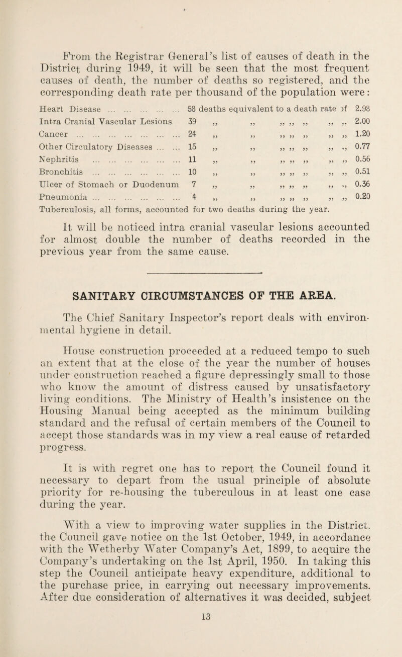 Prom the Registrar General’s list of causes of death in the District during 1949, it will be seen that the most frequent causes of death, the number of deaths so registered, and the corresponding death rate per thousand of the population were: Heart Disease . 58 deaths equivalent to a death rate )f 2.98 Intra Cranial Vascular Lesions 39 55 55 55 55 55 55 55 2.00 Cancer . 24 55 55 55 55 55 55 55 1.20 Other Circulatory Diseases. 15 55 55 55 55 55 55 * 5 0.77 Nephritis . 11 55 55 55 55 55 55 •5 0.56 Bronchitis . 10 55 55 55 55 55 55 5 5 0.51 Ulcer of Stomach or Duodenum 7 55 55 55 55 55 55 % 5 0.36 Pneumonia. 4 55 55 55 55 55 55 55 0.20 Tuberculosis, all forms, accounted for two deaths during the year. It will be noticed intra cranial vascular lesions accounted for almost double the number of deaths recorded in the previous year from the same cause. SANITARY CIRCUMSTANCES OF THE AREA. The Chief Sanitary Inspector’s report deals with environ¬ mental hygiene in detail. House construction proceeded at a reduced tempo to such an extent that at the close of the year the number of houses under construction reached a figure depressingly small to those who know the amount of distress caused by unsatisfactory living conditions. The Ministry of Health’s insistence on the Housing Manual being accepted as the minimum building standard and the refusal of certain members of the Council to accept those standards was in my view a real cause of retarded progress. It is with regret one has to report the Council found it necessary to depart from the usual principle of absolute priority for re-housing the tuberculous in at least one case during the year. With a view to improving water supplies in the District, the Council gave notice on the 1st October, 1949, in accordance with the Wetherby Water Company’s Act, 1899, to acquire the Company’s undertaking on the 1st April, 1950. In taking this step the Council anticipate heavy expenditure, additional to the purchase price, in carrying out necessary improvements. After due consideration of alternatives it was decided, subject
