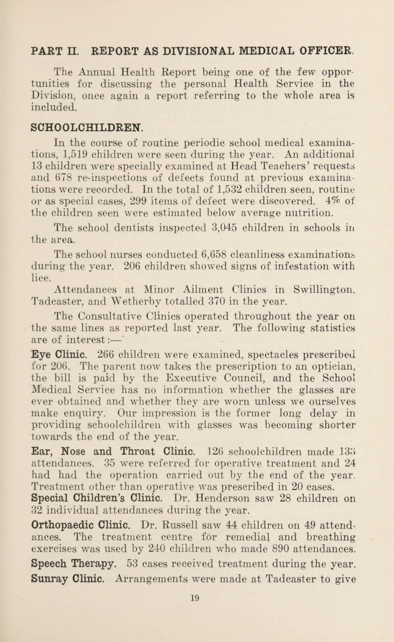 PART II. REPORT AS DIVISIONAL MEDICAL OFFICER. The Annual Health Report being one of the few oppor¬ tunities for discussing the personal Health Service in the Division, once again a report referring to the whole area is included. SCHOOLCHILDREN. In the course of routine periodic school medical examina¬ tions, 1,519 children were seen during the year. An additional 13 children were specially examined at Head Teachers’ requests and 678 re-inspections of defects found at previous examina¬ tions were recorded. In the total of 1,532 children seen, routine or as special cases, 299 items of defect were discovered. 4% of the children seen were estimated below average nutrition. The school dentists inspected 3,045 children in schools in the area. The school nurses conducted 6,658 cleanliness examinations during the year. 206 children showed signs of infestation with lice. Attendances at Minor Ailment Clinics in Swillington, Tadcaster, and Wetherby totalled 370 in the year. The Consultative Clinics operated throughout the year on the same lines as reported last year. The following statistics are of interest:— Eye Clinic. 266 children were examined, spectacles prescribed for 206. The parent now takes the prescription to an optician, the bill is paid by the Executive Council, and the School Medical Service has no information whether the glasses are ever obtained and whether they are worn unless we ourselves make enquiry. Our impression is the former long delay in providing schoolchildren with glasses was becoming shorter towards the end of the year. Ear, Nose and Throat Clinic. 126 schoolchildren made 133 attendances. 35 were referred for operative treatment and 24 had had the operation carried out by the end of the year. Treatment other than operative was prescribed in 20 cases. Special Children’s Clinic. Dr. Henderson saw 28 children on 32 individual attendances during the year. Orthopaedic Clinic. Dr. Russell saw 44 children on 49 attend¬ ances. The treatment centre for remedial and breathing exercises was used by 240 children who made 890 attendances. Speech Therapy. 53 cases received treatment during the year. Sunray Clinic. Arrangements were made at Tadcaster to give