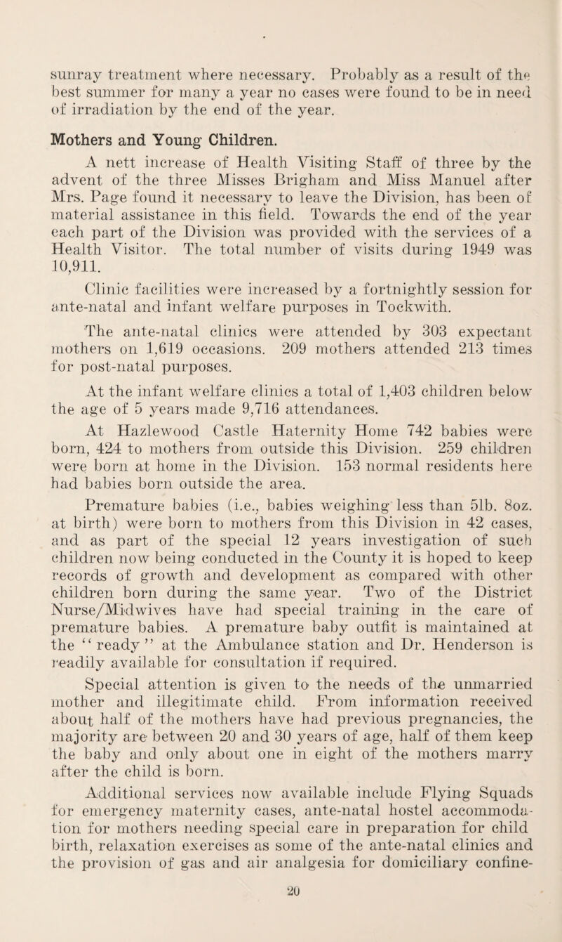 sunray treatment where necessary. Probably as a result of the best summer for many a year no cases were found to be in need of irradiation by the end of the year. Mothers and Young Children. A nett increase of Health Visiting* Staff of three by the advent of the three Misses Brigham and Miss Manuel after Mrs. Page found it necessary to leave the Division, has been o£ material assistance in this field. Towards the end of the year each part of the Division was provided with the services of a Health Visitor. The total number of visits during 1949 was 10,911. Clinic facilities were increased by a fortnightly session for ante-natal and infant welfare purposes in Toekwith. The ante-natal clinics were attended by 303 expectant mothers on 1,619 occasions. 209 mothers attended 213 times for post-natal purposes. At the infant welfare clinics a total of 1,403 children below the age of 5 years made 9,716 attendances. At Hazlewood Castle Haternity Home 742 babies were born, 424 to mothers from outside this Division. 259 children were born at home in the Division. 153 normal residents here had babies born outside the area. Premature babies (i.e., babies weighing less than 51b. 8oz. at birth) were born to mothers from this Division in 42 cases, and as part of the special 12 years investigation of such children now being conducted in the County it is hoped to keep records of growth and development as compared with other children born during the same year. Two of the District Nurse/Mid wives have had special training in the care of premature babies. A premature baby outfit is maintained at the “ ready ” at the Ambulance station and Dr. Henderson is readily available for consultation if required. Special attention is given to the needs of the unmarried mother and illegitimate child. Prom information received about half of the mothers have had previous pregnancies, the majority are between 20 and 30 years of age, half of them keep the baby and only about one in eight of the mothers marry after the child is born. Additional services now available include Plying Squads for emergency maternity cases, ante-natal hostel accommoda¬ tion for mothers needing special care in preparation for child birth, relaxation exercises as some of the ante-natal clinics and the provision of gas and air analgesia for domiciliary confine-