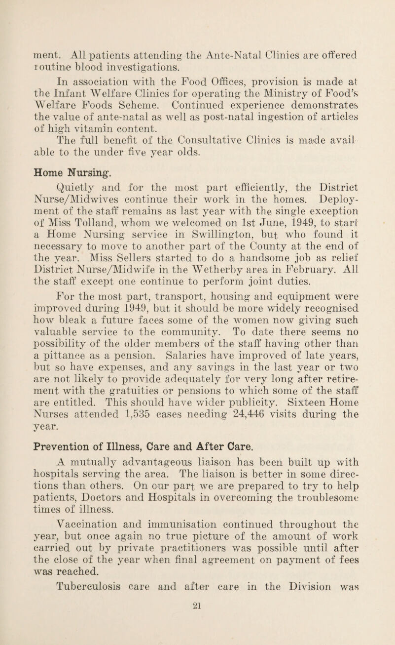ment. All patients attending the Ante-Natal Clinics are offered routine blood investigations. In association with the Food Offices, provision is made at the Infant Welfare Clinics for operating the Ministry of Food’s Welfare Foods Scheme. Continued experience demonstrates the value of ante-natal as well as post-natal ingestion of articles of high vitamin content. The full benefit of the Consultative Clinics is made avail¬ able to the under five year olds. Home Nursing. Quietly and for the most part efficiently, the District Nurse/Midwives continue their work in the homes. Deploy¬ ment of the staff remains as last year with the single exception of Miss Tolland, whom we welcomed on 1st June, 1949, to start a Home Nursing service in Swillington, but who found it necessary to move to another part of the County at the end of the year. Miss Sellers started to do a handsome job as relief District Nurse/Midwife in the Wetherby area in February. All the staff except one continue to perform joint duties. For the most part, transport, housing and equipment were improved during 1949, but it should be more widely recognised how bleak a future faces some of the women now giving such valuable service to the community. To date there seems no possibility of the older members of the staff having other than a pittance as a pension. Salaries have improved of late years, but so have expenses, and any savings in the last year or two are not likely to provide adequately for very long after retire¬ ment with the gratuities or pensions to which some of the staff are entitled. This should have wider publicity. Sixteen Home Nurses attended 1,535 cases needing 24,446 visits during the year. Prevention of Illness, Care and After Care. A mutually advantageous liaison has been built up with hospitals serving the area. The liaison is better in some direc¬ tions than others. On our part we are prepared to try to help patients, Doctors and Hospitals in overcoming the troublesome times of illness. Vaccination and immunisation continued throughout the year, but once again no true picture of the amount of work carried out by private practitioners was possible until after the close of the year when final agreement on payment of fees was reached. Tuberculosis care and after care in the Division was