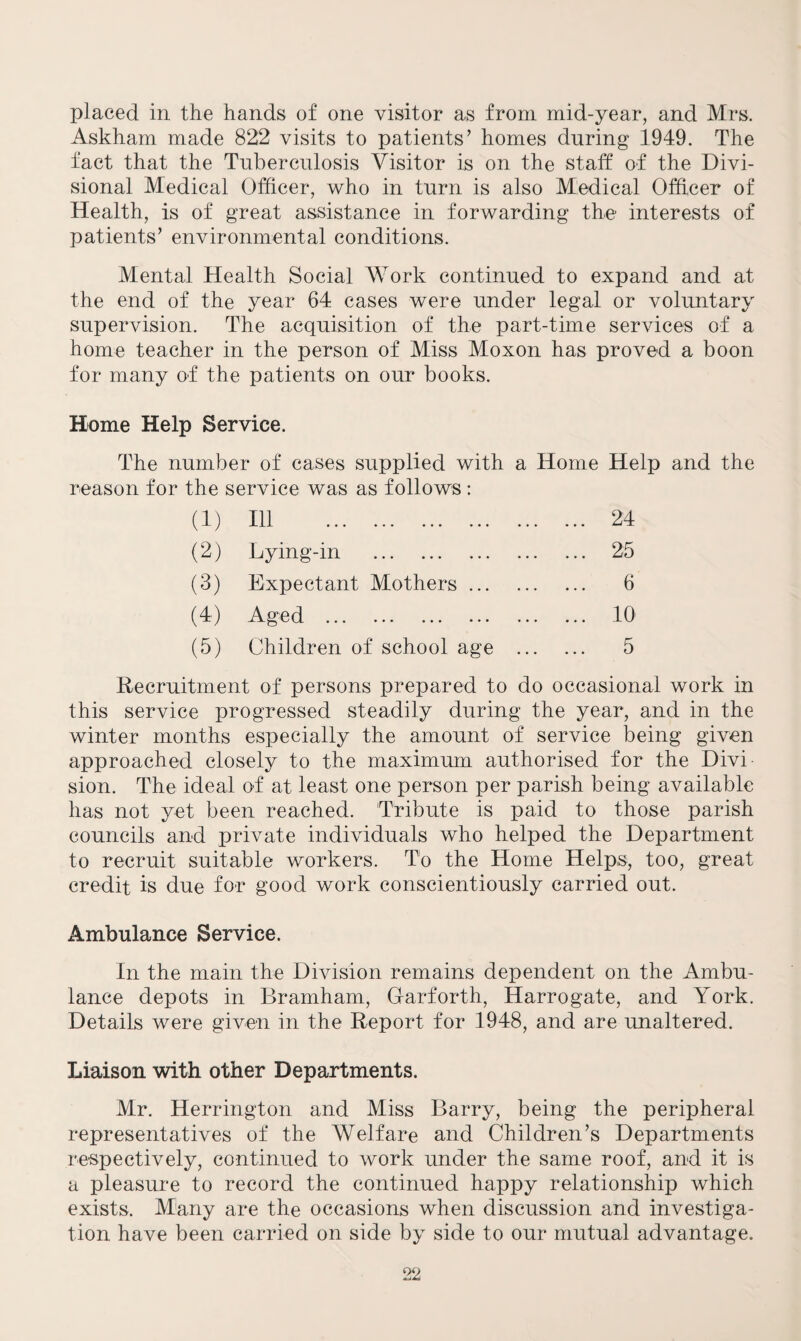 placed in the hands of one visitor as from mid-year, and Mrs. Askham made 822 visits to patients’ homes during 1949. The fact that the Tuberculosis Visitor is on the staff of the Divi¬ sional Medical Officer, who in turn is also Medical Officer of Health, is of great assistance in forwarding the interests of patients’ environmental conditions. Mental Health Social Work continued to expand and at the end of the year 64 cases were under legal or voluntary supervision. The acquisition of the part-time services of a home teacher in the person of Miss Moxon has proved a boon for many of the patients on our books. Home Help Service. The number of cases supplied with a Home Help and the reason for the service was as follows : (1) Ill . ... 24 (2) Lying-in . ... 25 (3) Expectant Mothers. 6 (4) Aged . ... 10 (5) Children of school age ... 5 Recruitment of persons prepared to do occasional work in this service progressed steadily during the year, and in the winter months especially the amount of service being given approached closely to the maximum authorised for the Divi¬ sion. The ideal of at least one person per parish being available has not yet been reached. Tribute is paid to those parish councils and private individuals who helped the Department to recruit suitable workers. To the Home Helps, too, great credit is due for good work conscientiously carried out. Ambulance Service. In the main the Division remains dependent on the Ambu¬ lance depots in Bramham, Gfarforth, Harrogate, and York. Details were given in the Report for 1948, and are unaltered. Liaison with other Departments. Mr. Herrington and Miss Barry, being the peripheral representatives of the Welfare and Children’s Departments respectively, continued to work under the same roof, and it is a pleasure to record the continued happy relationship which exists. Many are the occasions when discussion and investiga¬ tion have been carried on side by side to our mutual advantage.