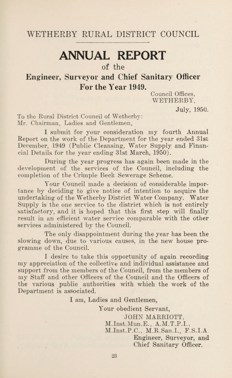 WETHERBY RURAL DISTRICT COUNCIL ANNUAL REPORT of the Engineer, Surveyor and Chief Sanitary Officer For the Year 1949. Council Offices, WETHERBY, July, 1950. To the Rural District Council of Wetherbv: Mr. Chairman, Ladies and Gentlemen, I submit for your consideration my fourth Annual Report on the work of the Department for the year ended 31st December, 1949 (Public Cleansing, Water Supply and Finan¬ cial Details for the year ending 31st March, 1950). During the year progress has again been made in the development of the services of the Council, including the completion of the Crimple Beck Sewerage Scheme. Your Council made a decision of considerable impor¬ tance by deciding to give notice of intention to acquire the undertaking of the Wetherby District Water Company. Water Supply is the one service to the district which is not entirely satisfactory, and it is hoped that this first step will finally result in an efficient water service comparable with the other services administered by the Council. The only disappointment during the year has been the slowing down, due to- various causes, in the new house pro¬ gramme of the Council. I desire to take this opportunity of again recording my appreciation of the collective and individual assistance and support from the members of the Council, from the members of my Staff and other Officers of the Council and the Officers of the various public authorities with which the work of the Department is associated. I am, Ladies and Gentlemen, Your obedient Servant, JOHN MARRIOTT, M.Inst.Mun.E., A.M.T.P.I., M.Inst.P.C., M.R.San.I., F.S.I.A Engineer, Surveyor, and Chief Sanitary Officer.