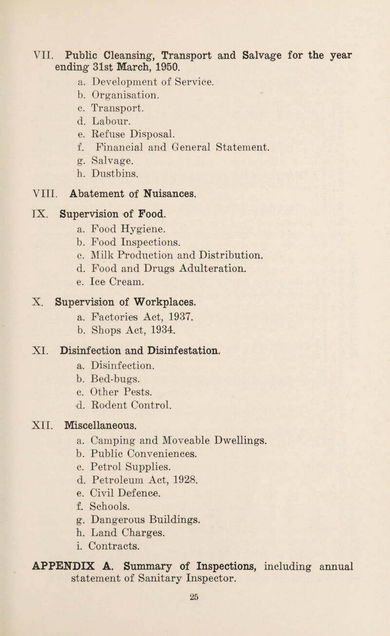 VII. Public Cleansing, Transport and Salvage for the year ending 31st March, 1950. a. Development of Service. b. Organisation. c. Transport. d. Labour. e. Refuse Disposal. f. Financial and General Statement. g. Salvage. h. Dustbins. VIII. Abatement of Nuisances. IX. Supervision of Food. a. Food Hygiene. b. Food Inspections. c. Milk Production and Distribution. d. Food and Drugs Adulteration. e. Ice Cream. X. Supervision of Workplaces. a. Factories Act, 1937. b. Shops Act, 1934. XI. Disinfection and Disinfestation. a. Disinfection. b. Bed-bugs. c. Other Pests. d. Rodent Control. XII. Miscellaneous. a. Camping and Moveable Dwellings. b. Public Conveniences. c. Petrol Supplies. d. Petroleum Act, 1928. e. Civil Defence. f. Schools. g. Dangerous Buildings. h. Land Charges. i. Contracts. APPENDIX A. Summary of Inspections, including annual statement of Sanitary Inspector.