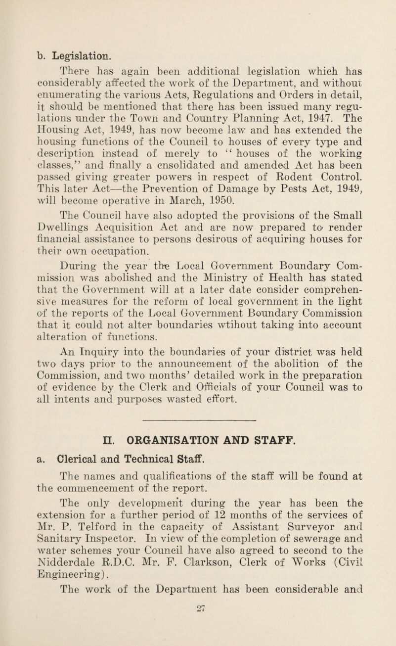 b. Legislation. There has again been additional legislation which has considerably affected the work of the Department, and without enumerating the various Acts, Regulations and Orders in detail, it should be mentioned that there has been issued many regu¬ lations under the Town and Country Planning Act, 1947. The Housing Act, 1949, has now become law and has extended the housing functions of the Council to houses of every type and description instead of merely to “ houses of the working classes,” and finally a cnsolidated and amended Act has been passed giving greater powers in respect of Rodent Control. This later Act—the Prevention of Damage by Pests Act, 1949, will become operative in March, 1950. The Council have also adopted the provisions of the Small Dwellings Acquisition Act and are now prepared to- render financial assistance to persons desirous of acquiring houses for their own occupation. During the year the Local Government Boundary Com¬ mission was abolished and the Ministry of Health has stated that the Government will at a later date consider comprehen¬ sive measures for the reform of local government in the light o-f the reports of the Local Government Boundary Commission that it could not alter boundaries wtihout taking into account alteration of functions. An Inquiry into the boundaries of your district was held two- days prior to the announcement of the abolition of the Commission, and two months’ detailed work in the preparation of evidence by the Clerk and Officials of your Council was to all intents and purposes wasted effort. II. ORGANISATION AND STAFF. a. Clerical and Technical Staff. The names and qualifications of the staff will be found at the commencement of the report. The only development during the year has been the extension for a further period of 12 months of the services of Mr. P. Telford in the capacity of Assistant Surveyor and Sanitary Inspector. In view of the completion of sewerage and water schemes your Council have also agreed to second to the Nidderdale R.D.C. Mr. F. Clarkson, Clerk of Works (Civil Engineering). The work of the Department has been considerable and