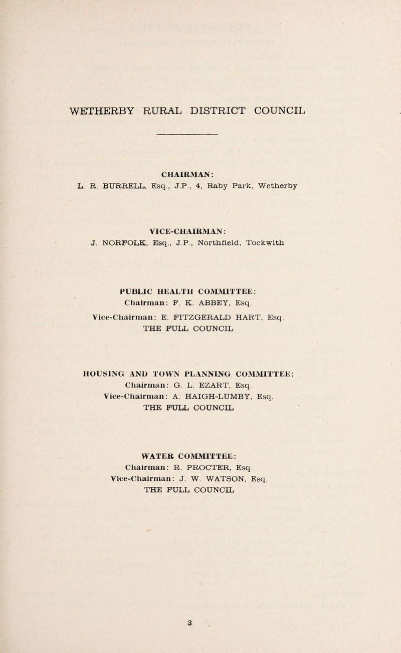 WETHERBY RURAL DISTRICT COUNCIL CHAIRMAN: L. R. BURRELL, Esq., J.P., 4, Raby Park, Wetherby VICE-CHAIRMAN: J. NORFOLK, Esq., J.P., Northfield, Tockwith PUBLIC HEALTH COMMITTEE: Chairman: F. K. ABBEY, Esq. Vice-Chairman: E. FITZGERALD HART, Esq. THE FULL COUNCIL HOUSING AND TOWN PLANNING COMMITTEE: Chairman: G. L. EZART, Esq. Vice-Chairman: A. HAIGH-LUMBY, Esq. THE FULL COUNCIL WATER COMMITTEE: Chairman: R. PROCTER, Esq. Vice-Chairman: J. W. WATSON, Esq. THE FULL COUNCIL