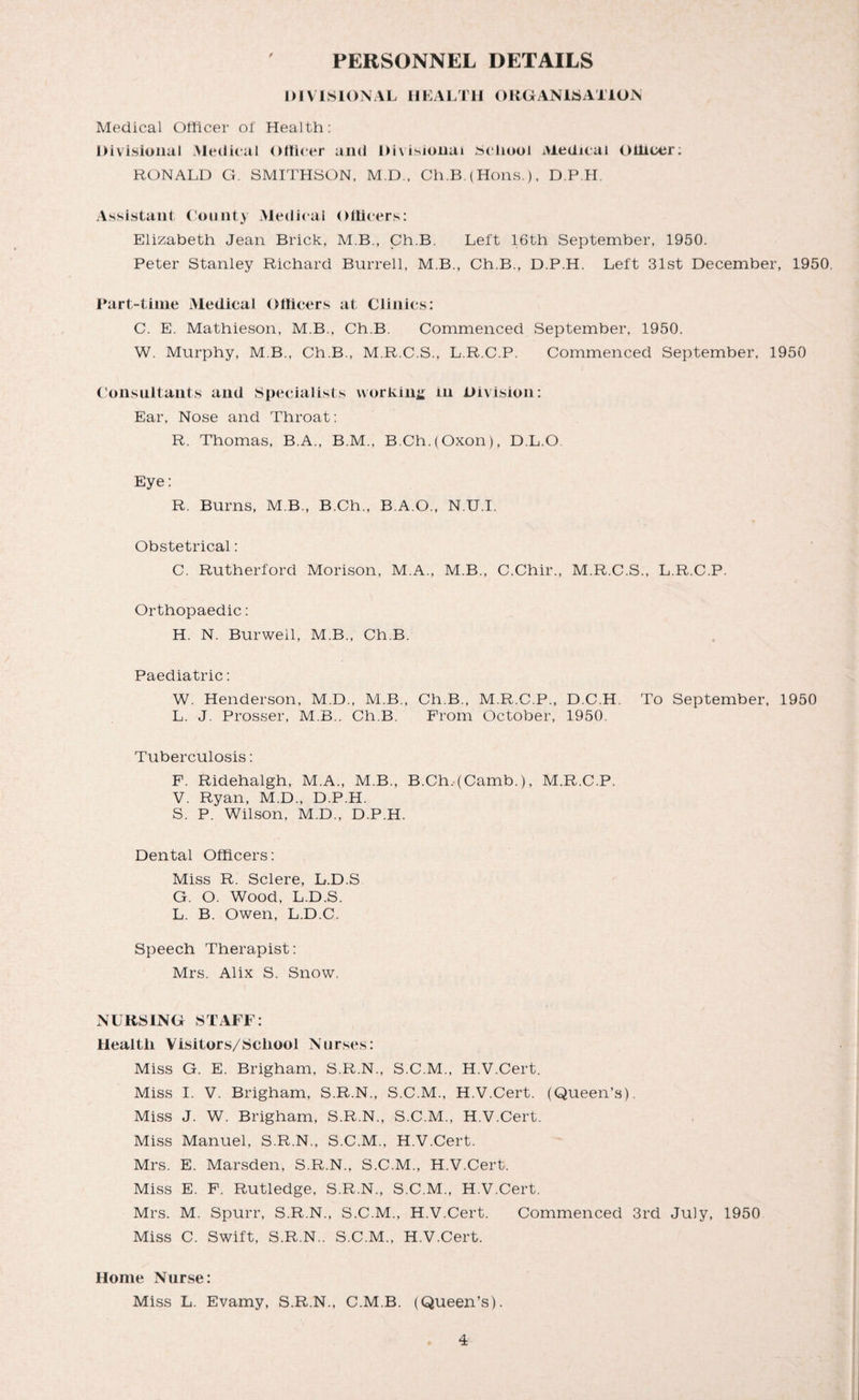 PERSONNEL DETAILS DIVISIONAL HEALTH ORGANISATION Medical Officer of Health: Divisional Medical Officer and Divisional School Medical Officer; RONALD G. SMITHSON, M.D., Ch.B. (Hons.), D.P.H Assistant County Medical Officers: Elizabeth Jean Brick, M.B., Ch.B. Left 16th September, 1950. Peter Stanley Richard Burrell, M.B., Ch.B., D.P.H. Left 31st December, 1950. Part-time Medical Officers at Clinics: C. E. Mathieson, M.B., Ch.B. Commenced September, 1950. W. Murphy, M B., Ch.B., M.R.C.S., L.R.C.P. Commenced September, 1950 Consultants and Specialists working in Division: Ear, Nose and Throat: R. Thomas, B.A., B.M., B.Ch.(Oxon), D.L.O Eye: R. Burns, M B., B.Ch., B.A.O., N.U.I. Obstetrical: C. Rutherford Morison, M.A., M.B., C.Chir., M.R.C.S., L.R.C.P. Orthopaedic: H. N. Burweil, M.B., Ch.B. Paediatric: W. Henderson, M.D., M.B., Ch.B., M.R.C.P., D.C.H. To September, 1950 L. J. Prosser, M.B.. Ch.B. From October, 1950. Tuberculosis: F. Ridehalgh, M.A., M.B., B.Ch,(Camb.), M.R.C.P. V. Ryan, M.D., D.P.H. S. P. Wilson, M.D., D.P.H. Dental Officers: Miss R. Sclere, L.D.S G. O. Wood, L.D.S. L. B. Owen, L.D.C. Speech Therapist: Mrs. Alix S. Snow. NURSING STAFF: Health Visitors/School Nurses: Miss G. E. Brigham, S.R.N., S.C.M., H.V.Cert. Miss I. V. Brigham, S.R.N., S.C.M., H.V.Cert. (Queen’s). Miss J. W. Brigham, S.R.N., S.C.M., H.V.Cert. Miss Manuel, S.R.N., S.C.M., H.V.Cert. Mrs. E. Marsden, S.R.N., S.C.M., H.V.Cert. Miss E. F. Rutledge, S.R.N., S.C.M., H.V.Cert. Mrs. M. Spurr, S.R.N., S.C.M., H.V.Cert. Commenced 3rd July, 1950 Miss C. Swift, S.R.N.. S.C.M., H.V.Cert. Home Nurse: Miss L. Evamy, S.R.N., C.M.B. (Queen’s).