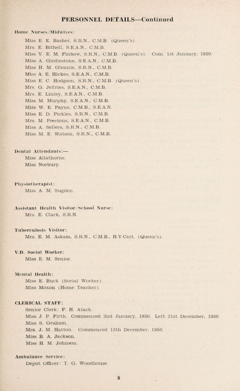 Home Nurses/Midwives: Miss E. E. Basher, S.R.N., C.M.B. (Queen’s). Mrs. E. Bithell, S.E.A.N., C.M.B. Miss V. E. M. Finbow, S.R.N., C.M.B (Queen’s). Com. 1st January, 1950 Miss A. Girdlestone, S.E.A.N., C.M.B. Miss H. M. Glennie, S.R.N., C.M.B. Miss A. E. Hic.kes, S.E.A.N., C.M.B. Miss E. C. Hodgson, S.R.N., C.M.B. (Queen’s). Mrs. G. Jeffries, S.E.A.N., C.M.B. Mrs. E. Linley, S.E.A.N., C.M.B. Miss M. Murphy, S.E.A.N., C.M.B. Miss W. E. Payne, C.M.B., S.E.A.N. Miss E. D. Pickles, S.R.N., C.M.B. Mrs. M. Precious, S.E.A.N., C.M.B. Miss A. Sellers, S.R.N., C.M.B. Miss M. E. Watson, S.R.N., C.M.B. Dental Attendants:— Miss Allathorne. Miss Norbury. Physiol herapist: Miss A. M. Sugden. Assistant Health Visitor/School Nurse: Mrs. E. Clark, S.R.N. Tuberculosis Visitor: Mrs. E. M. Askam, S.R.N., C.M.B., H.V.Cert. (Queen’s). V.l). Social Worker: Miss E. M. Senior. Mental Health: Miss E. Buck (Social Worker). Miss Moxon (Home Teacher). CLERICAL STAFF: Senior Clerk: F. H. Atack. Miss J. P. Firth. Commenced 2nd January, 1950. Left 31st December, 1950 Miss S. Graham. Mrs. J. M. Hatton. Commenced 13th December, 1950. Miss B. A. Jackson. Miss H. M. Johnson. Ambulance Service: Depot Officer: T. G. Woodhouse.