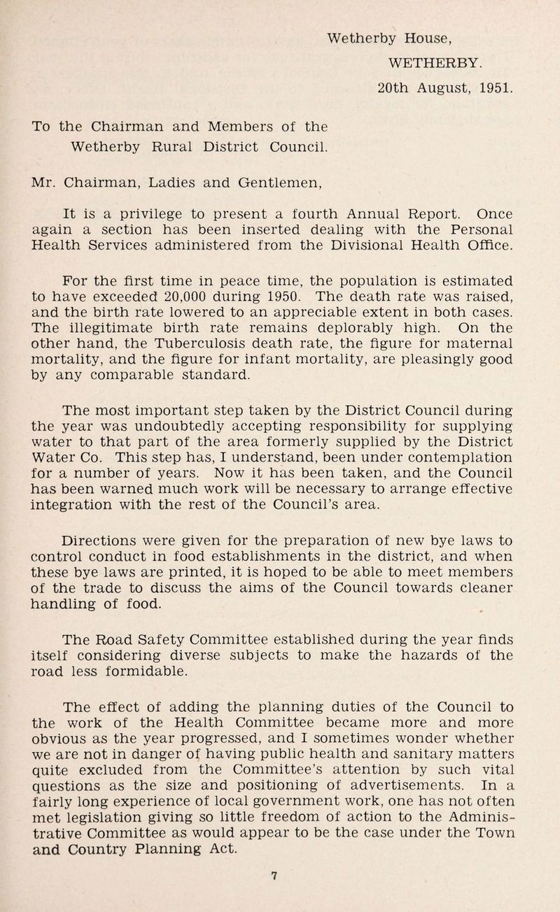 WETHERBY. 20th August, 1951. To the Chairman and Members of the Wetherby Rural District Council. Mr. Chairman, Ladies and Gentlemen, It is a privilege to present a fourth Annual Report. Once again a section has been inserted dealing with the Personal Health Services administered from the Divisional Health Office. For the first time in peace time, the population is estimated to have exceeded 20,000 during 1950. The death rate was raised, and the birth rate lowered to an appreciable extent in both cases. The illegitimate birth rate remains deplorably high. On the other hand, the Tuberculosis death rate, the figure for maternal mortality, and the figure for infant mortality, are pleasingly good by any comparable standard. The most important step taken by the District Council during the year was undoubtedly accepting responsibility for supplying water to that part of the area formerly supplied by the District Water Co. This step has, I understand, been under contemplation for a number of years. Now it has been taken, and the Council has been warned much work will be necessary to arrange effective integration with the rest of the Council’s area. Directions were given for the preparation of new bye laws to control conduct in food establishments in the district, and when these bye laws are printed, it is hoped to be able to meet members of the trade to discuss the aims of the Council towards cleaner handling of food. The Road Safety Committee established during the year finds itself considering diverse subjects to make the hazards of the road less formidable. The effect of adding the planning duties of the Council to the work of the Health Committee became more and more obvious as the year progressed, and I sometimes wonder whether we are not in danger of having public health and sanitary matters quite excluded from the Committee’s attention by such vital questions as the size and positioning of advertisements. In a fairly long experience of local government work, one has not often met legislation giving so little freedom of action to the Adminis¬ trative Committee as would appear to be the case under the Town and Country Planning Act.