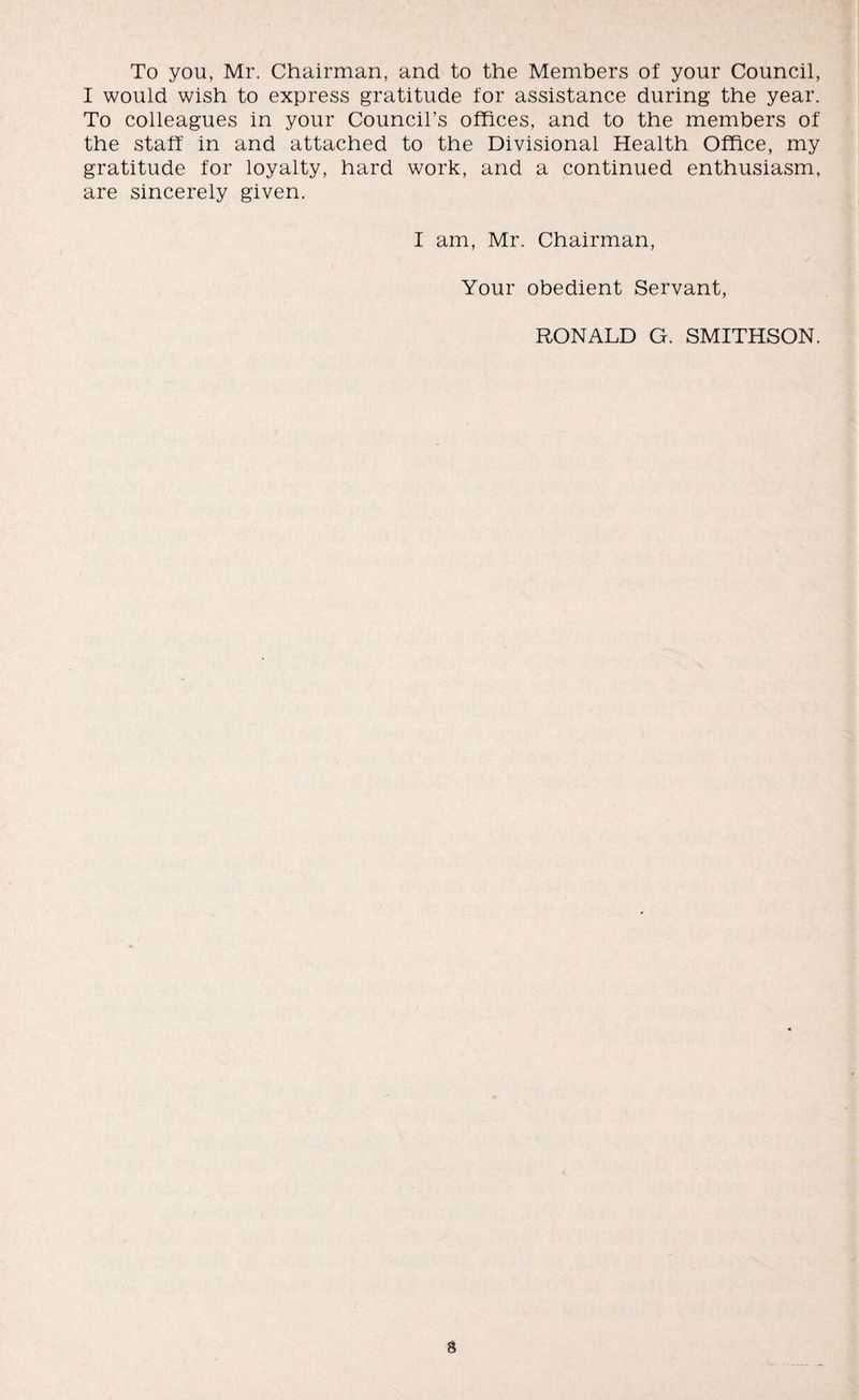 To you, Mr. Chairman, and to the Members of your Council, I would wish to express gratitude for assistance during the year. To colleagues in your Council’s offices, and to the members of the staff in and attached to the Divisional Health Office, my gratitude for loyalty, hard work, and a continued enthusiasm, are sincerely given. I am, Mr. Chairman, Your obedient Servant, RONALD G. SMITHSON.