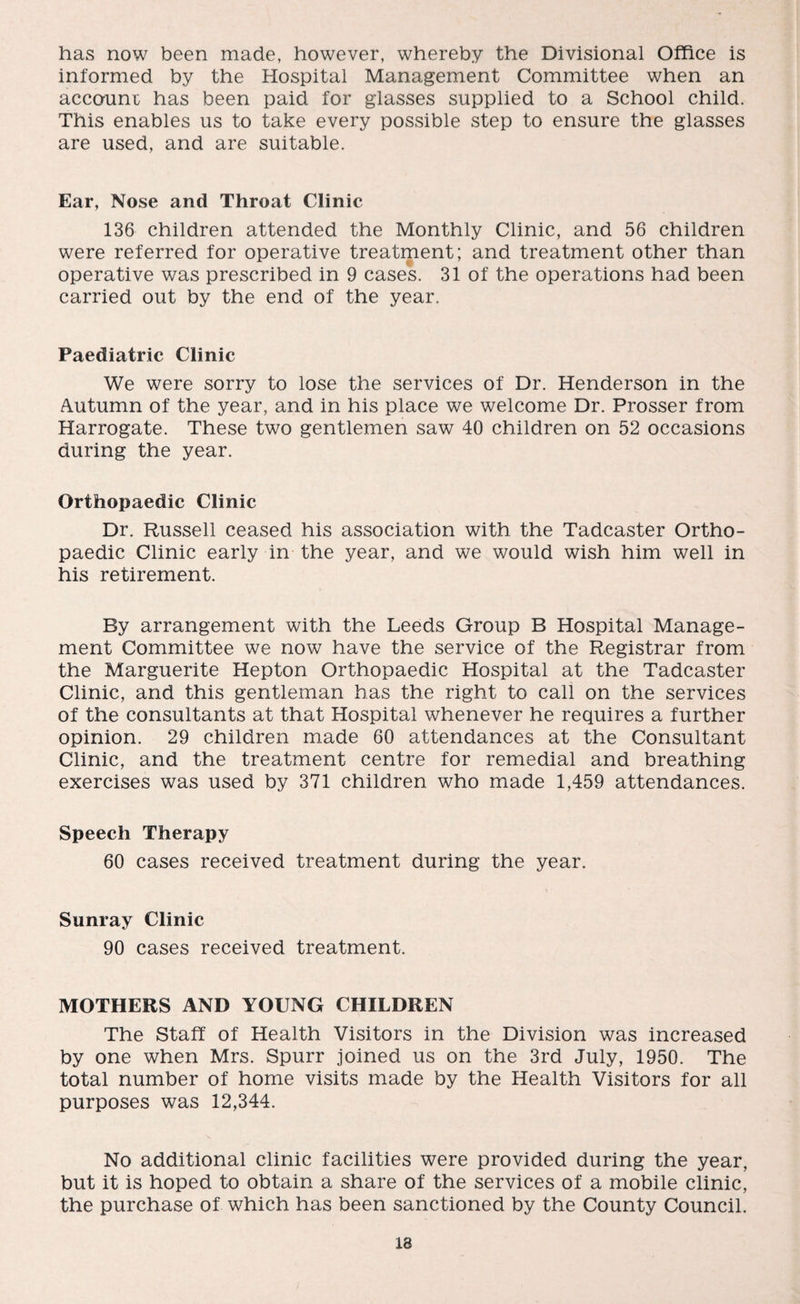 has now been made, however, whereby the Divisional Office is informed by the Hospital Management Committee when an accoamr has been paid for glasses supplied to a School child. This enables us to take every possible step to ensure the glasses are used, and are suitable. Ear, Nose and Throat Clinic 136 children attended the Monthly Clinic, and 56 children were referred for operative treatment; and treatment other than operative was prescribed in 9 cases. 31 of the operations had been carried out by the end of the year. Paediatric Clinic We were sorry to lose the services of Dr. Henderson in the Autumn of the year, and in his place we welcome Dr. Prosser from Harrogate. These two gentlemen saw 40 children on 52 occasions during the year. Orthopaedic Clinic Dr. Russell ceased his association with the Tadcaster Ortho¬ paedic Clinic early in the year, and we would wish him well in his retirement. By arrangement with the Leeds Group B Hospital Manage¬ ment Committee we now have the service of the Registrar from the Marguerite Hepton Orthopaedic Hospital at the Tadcaster Clinic, and this gentleman has the right to call on the services of the consultants at that Hospital whenever he requires a further opinion. 29 children made 60 attendances at the Consultant Clinic, and the treatment centre for remedial and breathing exercises was used by 371 children who made 1,459 attendances. Speech Therapy 60 cases received treatment during the year. Sunray Clinic 90 cases received treatment. MOTHERS AND YOUNG CHILDREN The Staff of Health Visitors in the Division was increased by one when Mrs. Spurr joined us on the 3rd July, 1950. The total number of home visits made by the Health Visitors for all purposes was 12,344. No additional clinic facilities were provided during the year, but it is hoped to obtain a share of the services of a mobile clinic, the purchase of which has been sanctioned by the County Council.