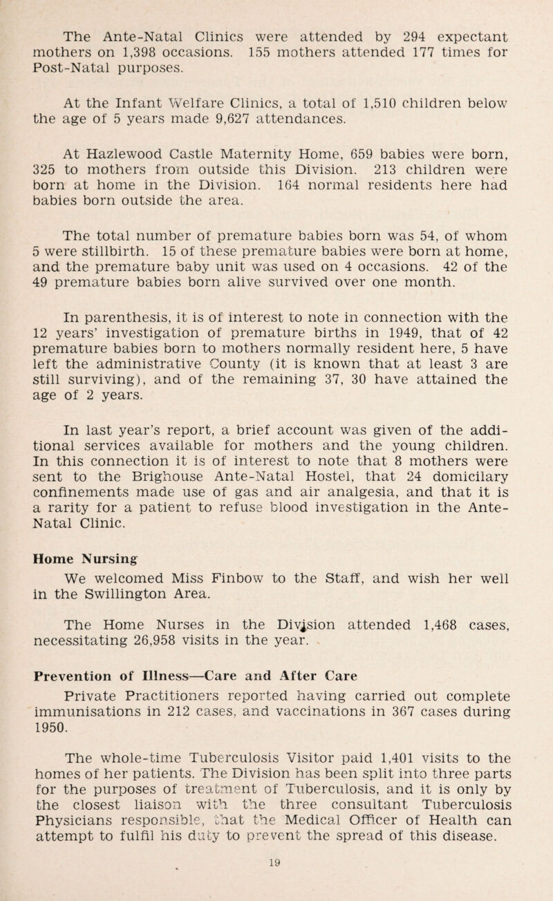 The Ante-Natal Clinics were attended by 294 expectant mothers on 1,398 occasions. 155 mothers attended 177 times for Post-Natal purposes. At the Infant Welfare Clinics, a total of 1,510 children below the age of 5 years made 9,627 attendances. At Hazlewood Castle Maternity Home, 659 babies were born, 325 to mothers from outside this Division. 213 children were born at home in the Division. 164 normal residents here had babies born outside the area. The total number of premature babies born was 54, of whom 5 were stillbirth. 15 of these premature babies were born at home, and the premature baby unit was used on 4 occasions. 42 of the 49 premature babies born alive survived over one month. In parenthesis, it is of interest to note in connection with the 12 years’ investigation of premature births in 1949, that of 42 premature babies born to mothers normally resident here, 5 have left the administrative County (it is known that at least 3 are still surviving), and of the remaining 37, 30 have attained the age of 2 years. In last year’s report, a brief account was given of the addi¬ tional services available for mothers and the young children. In this connection it is of interest to note that 8 mothers were sent to the Brighouse Ante-Natal Hostel, that 24 domicilary confinements made use of gas and air analgesia, and that it is a rarity for a patient to refuse blood investigation in the Ante- Natal Clinic. Home Nursing We welcomed Miss Finbow to the Staff, and wish her well in the Swillington Area. The Home Nurses in the Division attended 1,468 cases, necessitating 26,958 visits in the year. Prevention of Illness—Care and After Care Private Practitioners reported having carried out complete immunisations in 212 cases, and vaccinations in 367 cases during 1950. The whole-time Tuberculosis Visitor paid 1,401 visits to the homes of her patients. The Division has been split into three parts for the purposes of treatment of Tuberculosis, and it is only by the closest liaison with the three consultant Tuberculosis Physicians responsible, that the Medical Officer of Health can attempt to fulfil his duty to prevent the spread of this disease.