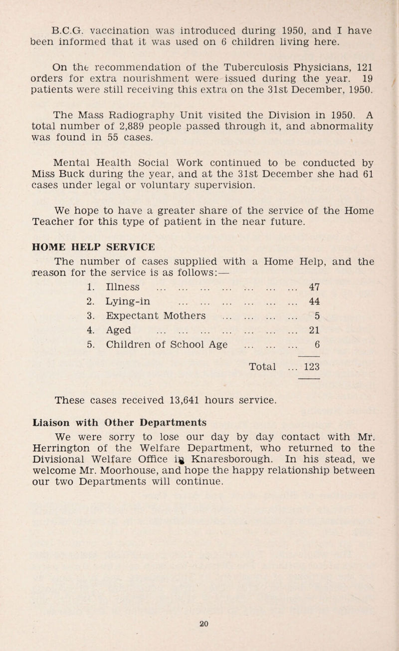 B.C.G. vaccination was introduced during 1950, and I have been informed that it was used on 6 children living here. On the recommendation of the Tuberculosis Physicians, 121 orders for extra nourishment were issued during the year. 19 patients were still receiving this extra on the 31st December, 1950. The Mass Radiography Unit visited the Division in 1950. A total number of 2,889 people passed through it, and abnormality was found in 55 cases. Mental Health Social Work continued to be conducted by Miss Buck during the year, and at the 31st December she had 61 cases under legal or voluntary supervision. We hope to have a greater share of the service of the Home Teacher for this type of patient in the near future. HOME HELP SERVICE The number of cases supplied with a Home Help, and the (reason for the service is as follows:— 1. Illness . . 47 2. Lying-in . . 44 3. Expectant Mothers . 5 4. Aged . . 21 5. Children of School Age . 6 Total ... 123 These cases received 13,641 hours service. Liaison with Other Departments We were sorry to lose our day by day contact with Mr. Herrington of the Welfare Department, who returned to the Divisional Welfare Office i$ Knaresborough. In his stead, we welcome Mr. Moorhouse, and hope the happy relationship between our two Departments will continue.