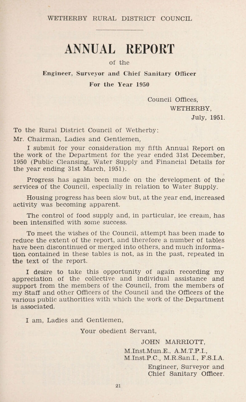 WETHERBY RURAL DISTRICT COUNCIL ANNUAL REPORT of the Engineer, Surveyor and Chief Sanitary Officer For the Year 1950 Council Offices, WETHERBY, July, 1951. To the Rural District Council of Wetherby: Mr. Chairman, Ladies and Gentlemen, I submit for your consideration my fifth Annual Report on the work of the Department for the year ended 31st December, 1950 (Public Cleansing, Water Supply and Financial Details for the year ending 31st March, 1951). Progress has again been made on the development of the services of the Council, especially in relation to Water Supply. Housing progress has been slow but, at the year end, increased activity was becoming apparent. The control of food supply and, in particular, ice cream, has been intensified with some success. To meet the wishes of the Council, attempt has been made to reduce the extent of the report, and therefore a number of tables have been discontinued or merged into others, and much informa¬ tion contained in these tables is not, as in the past, repeated in the text of the report. I desire to take this opportunity of again recording my appreciation of the collective and individual assistance and support from the members of the Council, from the members of my Staff and other Officers of the Council and the Officers of the various public authorities with which the work of the Department is associated. I am, Ladies and Gentlemen, Your obedient Servant, JOHN MARRIOTT, M.Inst.Mun.E., A.M.T.P.I., M.Inst.P.C., M.R.San.I., F.S.I.A. Engineer, Surveyor and Chief Sanitary Officer.