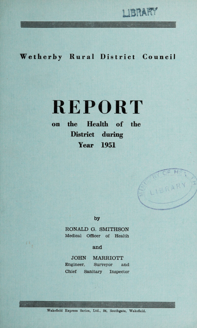 Wetherby Rural District Council REPORT on the Health of the District during Year 1951 by RONALD G. SMITHSON Medical Officer of Health and JOHN MARRIOTT Engineer, Surveyor and Chief Sanitary Inspector Wakefield Express Series, Ltd., 34, Southgate, Wakefield.