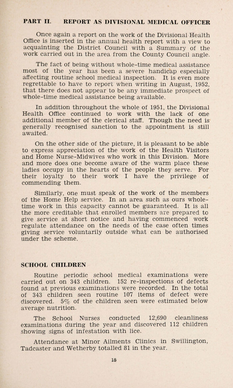 PART II. REPORT AS DIVISIONAL MEDICAL OFFICER Once again a report on the work of the Divisional Health Office is inserted in the annual health report with a view to acquainting the District Council with a Summary of the work carried out in the area from the County Council angle. The fact of being without whole-time medical assistance most of the year has been a severe handicap especially affecting routine school medical inspection. It is even more regrettable to have to report when writing in August, 1952, that there does not appear to be any immediate prospect of whole-time medical assistance being available. In addition throughout the whole of 1951, the Divisional Health Office continued to work with the lack of one additional member of the clerical staff. Though the need is generally recognised sanction to the appointment is still awaited. On the other side of the picture, it is pleasant to be able to express appreciation of the work of the Health Visitors and Home Nurse-Midwives who work in this Division. More and more does one become aware of the warm place these ladies occupy in the hearts of the people they serve. For their loyalty to their work I have the privilege of commending them. Similarly, one must speak of the work of the members of the Home Help service. In an area such as ours whole¬ time work in this capacity cannot be guaranteed. It is all the more creditable that enrolled members are prepared to give service at short notice and having commenced work regulate attendance on the needs of the case often times giving service voluntarily outside what can be authorised under the scheme. SCHOOL CHILDREN Routine periodic school medical examinations were carried out on 343 children. 152 re-inspections of defects found at previous examinations were recorded. In the total of 343 children seen routine 107 items of defect were discovered. 5% of the children seen were estimated below average nutrition. The School Nurses conducted 12;690 cleanliness examinations during the year and discovered 112 children showing signs of infestation with lice. Attendance at Minor Ailments Clinics in Swillington, Tadcaster and Wetherby totalled 81 in the year.