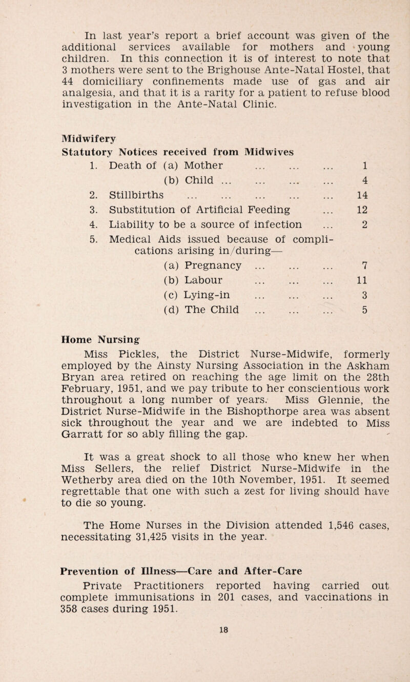 In last year’s report a brief account was given of the additional services available for mothers and young children. In this connection it is of interest to note that 3 mothers were sent to the Brighouse Ante-Natal Hostel, that 44 domiciliary confinements made use of gas and air analgesia, and that it is a rarity for a patient to refuse blood investigation in the Ante-Natal Clinic. Midwifery Statutory Notices received from Midwives 1. Death of (a) Mother . (b) Child. 2. Stillbirths . 3. Substitution of Artificial Feeding 4. Liability to be a source of infection 5. Medical Aids issued because of compli cations arising in/during— (a) Pregnancy . (b) Labour . (c) Lying-in . (d) The Child . Home Nursing Miss Pickles, the District Nurse-Midwife, formerly employed by the Ainsty Nursing Association in the Askham Bryan area retired on reaching the age limit on the 28th February, 1951, and we pay tribute to her conscientious work throughout a long number of years. Miss Glennie, the District Nurse-Midwife in the Bishopthorpe area was absent sick throughout the year and we are indebted to Miss Garratt for so ably filling the gap. It was a great shock to all those who knew her when Miss Sellers, the relief District Nurse-Midwife in the Wetherby area died on the 10th November, 1951. It seemed regrettable that one with such a zest for living should have to die so young. The Home Nurses in the Division attended 1,546 cases, necessitating 31,425 visits in the year. 1 4 14 12 2 7 11 3 5 Prevention of Illness—Care and After-Care Private Practitioners reported having carried out complete immunisations in 201 cases, and vaccinations in 358 cases during 1951.
