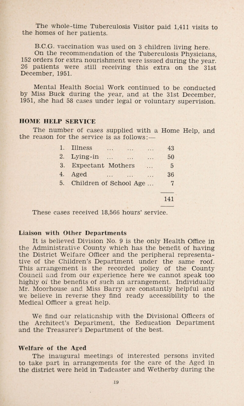 The whole-time Tuberculosis Visitor paid 1,411 visits to the homes of her patients. B.C.G. vaccination was used on 3 children living here. On the recommendation of the Tuberculosis Physicians, 152 orders for extra nourishment were issued during the year. 26 patients were still receiving this extra on the 31st December, 1951. Mental Health Social Work continued to be conducted by Miss Buck during the year, and at the 31st December, 1951, she had 58 cases under legal or voluntary supervision. HOME HELP SERVICE The number of cases supplied with a Home Help, and the reason for the service is as follows: — 1. Illness . 43 2. Lying-in . 50 3. Expectant Mothers 5 4. Aged . 36 5. Children of School Age ... 7 141 These cases received 18,566 hours’ service. Liaison with Other Departments It is believed Division No. 9 is the only Health Office in the Administrative County which has the benefit of having the District Welfare Officer and the peripheral representa¬ tive of the Children’s Department under the same roof. This arrangement is the recorded policy of the County Council and from our experience here we cannot speak too highly of the benefits of such an arrangement. Individually Mr. Moorhouse and Miss Barry are constantly helpful and we believe in reverse they find ready accessibility to the Medical Officer a great help. We find our relationship with the Divisional Officers of the Architect’s Department, the Eeducation Department and the Treasurer’s Department of the best. Welfare of the Aged The inaugural meetings of interested persons invited to take part in arrangements for the care of the Aged in the district were held in Tadcaster and Wetherby during the