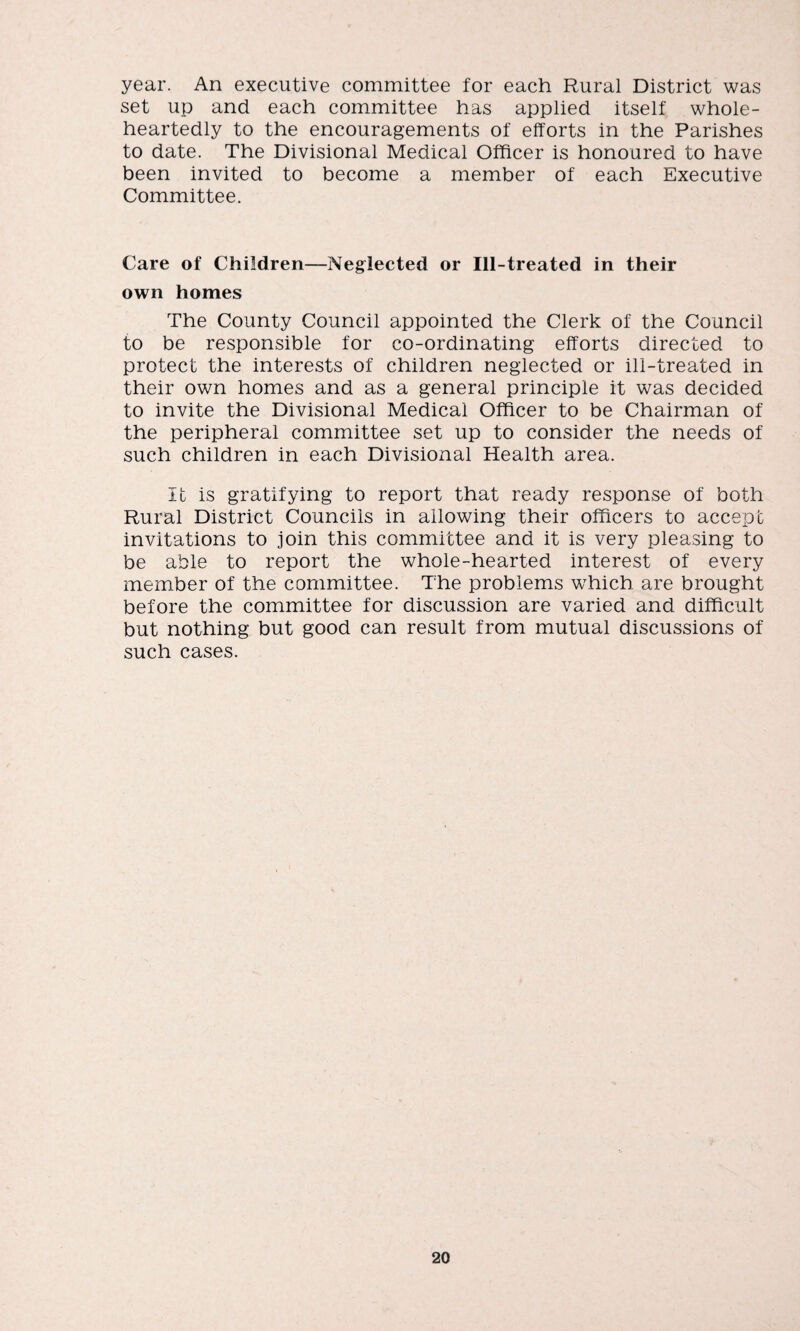 year. An executive committee for each Rural District was set up and each committee has applied itself whole¬ heartedly to the encouragements of efforts in the Parishes to date. The Divisional Medical Officer is honoured to have been invited to become a member of each Executive Committee. Care of Children—Neglected or Ill-treated in their own homes The County Council appointed the Clerk of the Council to be responsible for co-ordinating efforts directed to protect the interests of children neglected or ill-treated in their own homes and as a general principle it was decided to invite the Divisional Medical Officer to be Chairman of the peripheral committee set up to consider the needs of such children in each Divisional Health area. It is gratifying to report that ready response of both Rural District Councils in allowing their officers to accept invitations to join this committee and it is very pleasing to be able to report the whole-hearted interest of every member of the committee. The problems which are brought before the committee for discussion are varied and difficult but nothing but good can result from mutual discussions of such cases.