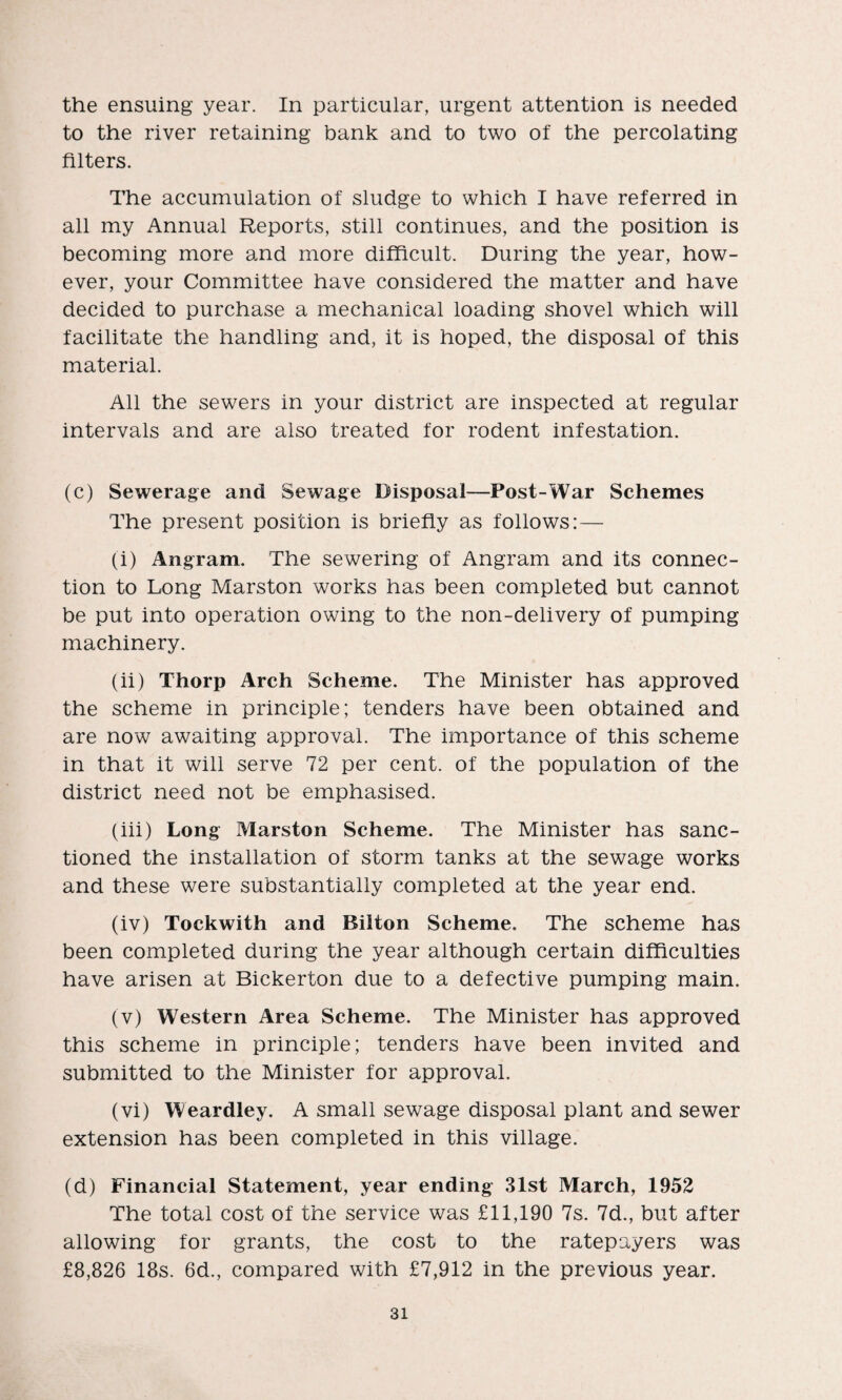 the ensuing year. In particular, urgent attention is needed to the river retaining bank and to two of the percolating filters. The accumulation of sludge to which I have referred in all my Annual Reports, still continues, and the position is becoming more and more difficult. During the year, how¬ ever, your Committee have considered the matter and have decided to purchase a mechanical loading shovel which will facilitate the handling and, it is hoped, the disposal of this material. All the sewers in your district are inspected at regular intervals and are also treated for rodent infestation. (c) Sewerage and Sewage Disposal-—Post-War Schemes The present position is briefly as follows:— (i) Angram. The sewering of Angram and its connec¬ tion to Long Marston works has been completed but cannot be put into operation owing to the non-delivery of pumping machinery. (ii) Thorp Arch Scheme. The Minister has approved the scheme in principle; tenders have been obtained and are now awaiting approval. The importance of this scheme in that it will serve 72 per cent, of the population of the district need not be emphasised. (iii) Long Marston Scheme. The Minister has sanc¬ tioned the installation of storm tanks at the sewage works and these were substantially completed at the year end. (iv) Tockwith and Bilton Scheme. The scheme has been completed during the year although certain difficulties have arisen at Bickerton due to a defective pumping main. (v) Western Area Scheme. The Minister has approved this scheme in principle; tenders have been invited and submitted to the Minister for approval. (vi) Weardley. A small sewage disposal plant and sewer extension has been completed in this village. (d) Financial Statement, year ending 31st March, 1952 The total cost of the service was £11,190 7s. 7d., but after allowing for grants, the cost to the ratepayers was £8,826 18s. 6d., compared with £7,912 in the previous year.